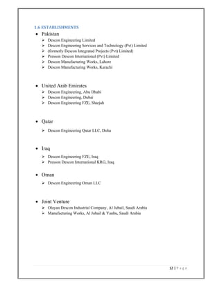 12 | P a g e  
 
1.6 ESTABLISHMENTS 
 Pakistan
 Descon Engineering Limited
 Descon Engineering Services and Technology (Pvt) Limited
 (formerly Descon Integrated Projects (Pvt) Limited)
 Presson Descon International (Pvt) Limited
 Descon Manufacturing Works, Lahore
 Descon Manufacturing Works, Karachi
 United Arab Emirates
 Descon Engineering, Abu Dhabi
 Descon Engineering, Dubai
 Descon Engineering FZE, Sharjah
 Qatar
 Descon Engineering Qatar LLC, Doha
 Iraq
 Descon Engineering FZE, Iraq
 Presson Descon International KRG, Iraq
 Oman
 Descon Engineering Oman LLC
 Joint Venture
 Olayan Descon Industrial Company, Al Jubail, Saudi Arabia
 Manufacturing Works, Al Jubail & Yanbu, Saudi Arabia
 