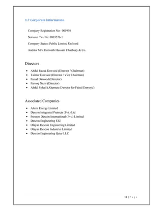 13 | P a g e  
 
1.7 Corporate Information 
 
Company Registration No: 005998
National Tax No: 0803526-1
Company Status: Public Limited Unlisted
Auditor M/s. Horwath Hussain Chadhury & Co.
Directors
 Abdul Razak Dawood (Director / Chairman)
 Taimur Dawood (Director / Vice Chairman)
 Faisal Dawood (Director)
 Farooq Nazir (Director)
 Abdul Sohail (Alternate Director for Faisal Dawood)
Associated Companies
 Altern Energy Limited
 Descon Integrated Projects (Pvt.) Ltd
 Presson Descon International (Pvt.) Limited
 Descon Engineering FZE
 Olayan Descon Engineering Limited
 Olayan Descon Industrial Limited
 Descon Engineering Qatar LLC
 
 