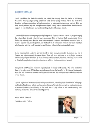 14 | P a g e  
 
1.8 CEO'S MESSAGE 
I feel confident that Descon remains on course to moving into the realm of becoming
Pakistan’s leading engineering, chemicals and power conglomerate. Over the last three
decades, we have maintained a leading position in a competitive regional market. This has
been made possible by our entrepreneurial spirit, living up to commitments and relentless
support of our stakeholders and understanding of global business trends.
Our emergence as a leading engineering company is aligned with the vision of progressing up
the value chain to add value for our customers. This evolution shall remain under focus
during the coming years. For us, what matters most is customer satisfaction which we have to
balance against our growth pattern. At the heart of all operations remain our team members
who have the spirit to push boundaries and foster a culture of accepting challenges.
Every organization needs to reinvent itself to meet changing market dynamics and we at
Descon are going through the same phase. This will help reinforce us to be better prepared
for the changing environment by re-examining all our current processes. In doing so, we look
at the challenges that arise as opportunities to achieve continuous improvement.
The growth of Deacon’s business is predicated on safety and quality. We have embedded
these principles in the DNA of our work force and reap the benefits by delivering high quality
work for our customers without cutting any corners for the safety of our workforce and that
of our clients.
Descon is proud to be home to over thirty nationalities, spanning from east to west bringing a
multitude of traditions, talents and expertise. In our efforts to become a true multinational, we
strive to add more to the diversity in the work place. I pay tribute to our teams at every level
for being part of the Descon vision and purpose.
Abdul Razak Dawood
Chief Executive Officer
 