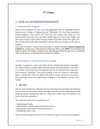 15 | P a g e  
 
2nd
Chapte
2. OVER ALL INTERNSHIP EXPERIENCE 
2.1 Joining of the company 
Since we have finished 3rd year we got the application letter for internship from the
Quaid-e-Azam Collage of Engineering and Technology. So, I have been searching a
hosting company in the summer but I don‘t get any company that satisfy my own
interest because they don‘t have the ability and the capacity to teach intern student and
also some company reject student because student from other universities apply first.
Due to those reason and other disabilities I did not find any company in the start of
summer.
In the end of summer, I came to know that there is a project started by Descon Engineering
Limited the construction of RO (Reverse Osmoses) Plant in the FFBL (Fuji Fertilizer Bin
Qasim Limited). My Father contacted to the Site Manager Munir Hussain for my internship.
After the all process of documentation I joined the company.
2.2 Work piece or task I have been executing 
Actually, I assigned to work in the field with the contractor but perform especially
for students because it needs experienced and further specialized person in the field.
So, to know every work what civil engineers do I try to work and share experience
with contractor. Generally, I have been working in the two sections as mentioned
above. I classify the work in to office work and site works, mostly the work I have
been executing on the site is supervising, working as a site engineer, surveyor and
Forman.
 Site work
The site work was the very important task for me because the internship main objective
lies over her and I have gain many knowledge from the site like communication skill,
handling workers, management skill etc. within four month I have the ability to see
many works from the project.
The work task I have been executing at site is:
- Supervising of works
- Inspecting the worked element and how they work
- Checking the work based on the given check list
- Learning the survey work
The site work in general overlay over the supervision part so I have been working as
 
