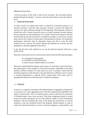 18 | P a g e  
 
Machinery Excavation
In this excavation, all the work is done by the excavator. The excavated material
dumped through the dumper. A surveyor must be present there to give the required
level.
 Concrete Form work
As fresh concrete is in plastic state when it is placed for construction purpose so, it
becomes necessary to provide some temporary structure to confine and support the
concrete till it gains sufficient strength for self-supporting. This temporary structure is
called form work. Concrete formwork serves as a mold to produce concrete elements
having a desired size and configuration. It is usually erected for this purpose and then
removed after the concrete has cured to a satisfactory strength. In some cases, concrete
forms may be left in place to become part of the permanent structure. For satisfactory
performance, formwork must be adequately strong and stiff to carry the loads
produced by the concrete, the workers placing and finishing the concrete, and any
equipment or materials supported by the forms.
In the site the form work material we use was the plywood material which have a good
surface finish.
Plywood is used extensively for concrete forms and provides the following advantages:
It is economical in large panels.
It is available in various thicknesses.
It creates smooth, finished surfaces on concrete.
Plywood is manufactured by peeling veneers (layer of wood) from a log in thin layers,
then gluing these veneers together to form plywood panels. Depending on the panel
thickness, different numbers of veneer layers are used. To produce a panel that has
desirable properties in both directions, the grain direction in different layers of veneer
is oriented perpendicular to adjacent layers. Laying panels with veneer grain in
perpendicular directions in alternate layers is called cross-banding.
 Concrete
Concrete is a composite consisting of the dispersed phase of aggregates (ranging from
its maximum size coarse aggregates down to the fine sand particles) embedded in the
matrix of cement paste. This is a Portland cement concrete with the four constituents
of Portland cement, water, stone and sand. These basic components remain in current
concrete but other constituents are now often added to modify its fresh and hardened
properties. This has broadened the scope in the design and construction of concrete
structures. It has also introduced factors that designers should recognize in order to
realize the desired performance in terms of structural adequacy, constructability, and
 
