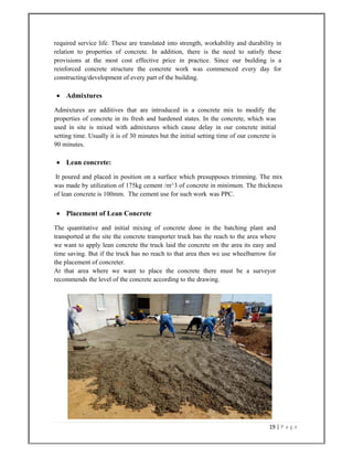19 | P a g e  
 
required service life. These are translated into strength, workability and durability in
relation to properties of concrete. In addition, there is the need to satisfy these
provisions at the most cost effective price in practice. Since our building is a
reinforced concrete structure the concrete work was commenced every day for
constructing/development of every part of the building.
 Admixtures
Admixtures are additives that are introduced in a concrete mix to modify the
properties of concrete in its fresh and hardened states. In the concrete, which was
used in site is mixed with admixtures which cause delay in our concrete initial
setting time. Usually it is of 30 minutes but the initial setting time of our concrete is
90 minutes.
 Lean concrete:
It poured and placed in position on a surface which presupposes trimming. The mix
was made by utilization of 175kg cement /m^3 of concrete in minimum. The thickness
of lean concrete is 100mm. The cement use for such work was PPC.
 Placement of Lean Concrete
The quantitative and initial mixing of concrete done in the batching plant and
transported at the site the concrete transporter truck has the reach to the area where
we want to apply lean concrete the truck laid the concrete on the area its easy and
time saving. But if the truck has no reach to that area then we use wheelbarrow for
the placement of concreter.
At that area where we want to place the concrete there must be a surveyor
recommends the level of the concrete according to the drawing.
 