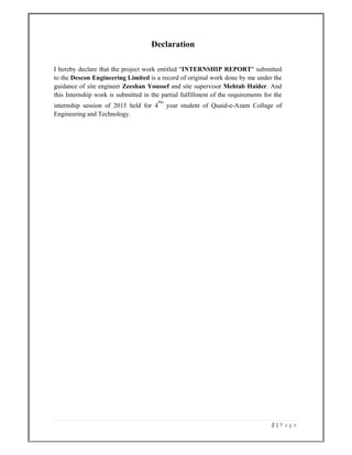 2 | P a g e  
 
Declaration
I hereby declare that the project work entitled "INTERNSHIP REPORT" submitted
to the Descon Engineering Limited is a record of original work done by me under the
guidance of site engineer Zeeshan Youssef and site supervisor Mehtab Haider. And
this Internship work is submitted in the partial fulfillment of the requirements for the
internship session of 2015 held for 4
the
year student of Quaid-e-Azam Collage of
Engineering and Technology.
 