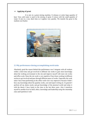 21 | P a g e  
 
 Applying of grout
It is mix in a grout mixing machine. It releases or emits large quantity of
heat. Very cold water is used in the mixing of grout. It mixes with the small quantity of
water. It sets in a very short time so it applies very quickly. We transfer the grout in the
medium size bucket.
2.3 My performance during accomplishing work tasks 
Absolutely good the reason behind this performance was I integrate with all workers
within a short time and get involved in different site works to gain more knowledge
about the working environment in the site and improve myself with more site works
and office work. Since the site work is very repetitive I have been working in different
section to get involved and pass through different peace of works. Especially the work
tasks I have been performing in the office work were very impressive because I didn‘t
have any knowledge about the quantity works, cost and report writing etc. In general I
perform all my duties nicely and get knowledge of the practical world and relate it
with the theory I have learnt in the class in the last three years. Also I transform
myself to another level of skill, ethics, knowledge and leadership using this internship
class and I perform it well.
 