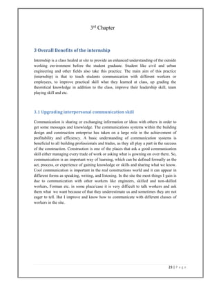 23 | P a g e  
 
                                         3rd
Chapter
3 Overall Benefits of the internship 
Internship is a class healed at site to provide an enhanced understanding of the outside
working environment before the student graduate. Student like civil and urban
engineering and other fields also take this practice. The main aim of this practice
(internship) is that to teach students communication with different workers or
employees, to improve practical skill what they learned at class, up grading the
theoretical knowledge in addition to the class, improve their leadership skill, team
playing skill and etc.
3.1 Upgrading interpersonal communication skill 
Communication is sharing or exchanging information or ideas with others in order to
get some messages and knowledge. The communications systems within the building
design and construction enterprise has taken on a large role in the achievement of
profitability and efficiency. A basic understanding of communication systems is
beneficial to all building professionals and trades, as they all play a part in the success
of the construction. Construction is one of the places that ask a good communication
skill either managing every trade of work or asking what is gowning on over there. So,
communication is an important way of learning, which can be defined formally as the
act, process, or experience of gaining knowledge or skills and sharing what we know.
Cool communication is important in the real constructions world and it can appear in
different forms as speaking, writing, and listening. In the site the most things I gain is
due to communication with other workers like engineers, skilled and non-skilled
workers, Forman etc. in some place/case it is very difficult to talk workers and ask
them what we want because of that they underestimate us and sometimes they are not
eager to tell. But I improve and know how to communicate with different classes of
workers in the site.
 