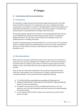 26 | P a g e  
 
4th
Chapter
4.  Conclusion and recommendation 
4.1 Conclusions 
The internship is a bridge between the theoretical knowledge and the practical or the reality
work at the field of construction or civil engineering work. I go to companies that already
working either as a consultant or a contractor. The responsibilities of the hosting company are to
teach student and shape them as a real site workers. My hosting company is a contractor team
and they help me in acquiring different knowledge in different positions.
This program played an important role to break the conventional thought that field works can
be only implemented by students who hold a degree or people who have an experience in
building construction. We were able to acquire a high level of confidence to deal with
problems that arise in a building construction.
Overall the internship program laid sound foundation for us to start our career. We are proud to
be able to contribute towards nation building during the country's extremely critical period of
the history. It will be definitely sensible to scale this practice up and to replicate in other
disciplines as well.
4.2 Recommendation 
Most works in the site needs careful attention and successive supervision of works but the in
some case the site works goes improperly due to different causes. This kind of carelessness is
not good for ether the consultant or the contractor. Therefore I suggest supervisors and site
engineers to take a care full look after the work executed on the site and the work that will be
executed.
In the site there are works which is performed in the way that not to be performed. Such
works lids to safety problem, loose of human power if its degree is high and economy if it
is ordered to demolish it. Thus I recommend for the company the following:
 1st
of all level all the constructed area according to the drawing level.
 Testing of material before it delivered to the site and after it delivered and also
when it is in use for construction.
 It is better to use steel form work than wood (plywood) formwork as it is very
repetitively used, stiff, and not flammable easily and removed easily without damaging
the concrete structure.
 A cover material could be used for curing for any casted concrete structure until it
attains its strength.
 