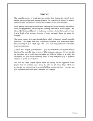 4 | P a g e  
 
Abstract
The internship reports in broad-spectrum contains four chapters in which I try to
explain my experience in my hosting company. The content of all chapters is broadly
explained and it is constructed from the practical basis of the site work ended.
In the opening chapter I give details to the company background including it s mission,
vision, the project those runs through the company consultation. In this chapter I put
all record or history and futurity of my hosting company with its official address. So, it
is give details of the company in terms of reader can easily know and access the
company.
The second chapter is the most hunted chapter which explains my overall internship
familiarity. This chapter is the main chapter and I record on it the overall work I have
been executing. It gives a high light what I have been doing and main works of the
construction industry.
After all those chapters explained above I go to the third chapter and explain the main
benefits of the internship class in terms of different aspects and areas. It is obvious that
the internship has terms of improving skills and different abilities as a whole. The
advantages and gains of the internship putted in short and prices way to grasp the
attention of readers and evaluators.
The final and fourth chapter explains about the winding up and suggestion on the
project that our company runs. Inside the site we get many things which are
appropriate and inappropriate for work in building construction, thus I comment and
give my recommendation in some conditions and workings.
 
 