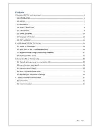 5 | P a g e  
 
Contents 
1 Background of the hosting company ................................................................................................... 6 
1.1 INTRODUCTION ............................................................................................................................. 6 
1.2 HISTORY ........................................................................................................................................ 7 
1.3 PHILOSOPHY .................................................................................................................................. 7 
1.4 QUALITY ASSURANCE .................................................................................................................... 8 
1.5 Achievements ................................................................................................................................ 9 
1.6 ESTABLISHMENTS ........................................................................................................................ 12 
1.7 Corporate Information ................................................................................................................ 13 
1.8 CEO'S MESSAGE .......................................................................................................................... 14 
2.  OVER ALL INTERNSHIP EXPERIENCE ................................................................................................. 15 
2.1 Joining of the company ............................................................................................................... 15 
2.2 Work piece or task I have been executing .................................................................................. 15 
2.3 My performance during accomplishing work tasks .................................................................... 21 
2.4 Challenges I have faced ............................................................................................................... 22 
3 Overall Benefits of the internship ...................................................................................................... 23 
3.1 Upgrading interpersonal communication skill ............................................................................ 23 
3.2 Improving team playing skill ....................................................................................................... 24 
3.3 Improving practical skill .............................................................................................................. 24 
3.4 Work ethics and related issues ................................................................................................... 25 
3.5 Upgrading the theoretical knowledge ........................................................................................ 25 
4.  Conclusion and recommendation .................................................................................................. 26 
4.1 Conclusions ................................................................................................................................. 26 
4.2 Recommendation ........................................................................................................................ 26 
 
 
