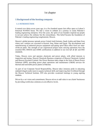 6 | P a g e  
 
1st chapter
1 Background of the hosting company  
  1.1 INTRODUCTION 
It started over thirty-seven years ago, in a five hundred square feet office space at Lahore’s
historical WAPDA house. We had a vision to embark on a journey to create Pakistan’s
leading engineering enterprise. Over the years, the spirit of our founders inspired our people
to not just achieve the ordinary but the extraordinary. This belief became the foundation of
Pakistan’s leading engineering conglomerate; Descon.
Descon’s global presence spreads across United Arab Emirates, Saudi Arabia and Qatar from
where new ventures are executed in Kuwait, Iraq, Oman and Egypt. The development and
manufacturing of industrial process equipment and piping spool takes effect from our state-
of-the-art plant. The strength of our experienced project team carrying operations have the
essential ISO, OHSAS and ASME certifications in addition to our own QA & QC and HSE
standards.
Today, Descon owns and operates chemicals and power plants, with allied interests in
inspection and testing. Descon Chemicals Business comprises of Descon Chemicals Limited
and Descon Oxychem Limited. Our Power Business takes shape in the form of Deson Power
Solutions (DPS), providing power plant operations and maintenance (O&M) services for
thermal and renewable power plants in Pakistan.
As part of our Corporate Social Responsibility, Descon takes immense pride in educating
underprivileged youth, keen to acquire technical skills and improving their livelihood through
the Descon Technical Institute. DTI also provides vocational trainings to young aspiring
students.
Driven by a set vision and commitment, Descon strives to add value to our clients' businesses
by providing world-class solutions at cost-effective levels.
 