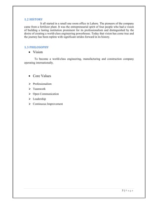 7 | P a g e  
 
1.2 HISTORY 
It all started in a small one room office in Lahore. The pioneers of the company
came from a fertilizer plant. It was the entrepreneurial spirit of four people who had a vision
of building a lasting institution prominent for its professionalism and distinguished by the
desire of creating a world-class engineering powerhouse. Today that vision has come true and
the journey has been replete with significant strides forward in its history.
1.3 PHILOSOPHY  
 Vision
To become a world-class engineering, manufacturing and construction company
operating internationally.
 Core Values
 Professionalism
 Teamwork
 Open Communication
 Leadership
 Continuous Improvement
 