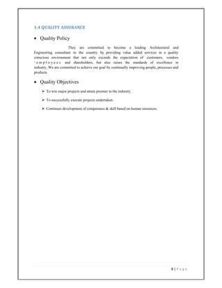 8 | P a g e  
 
1.4 QUALITY ASSURANCE 
 Quality Policy
They are committed to become a leading Architectural and
Engineering consultant in the country by providing value added services in a quality
conscious environment that not only exceeds the expectation of customers, vendors
‘ e m p l o y e e s and shareholders, but also raises the standards of excellence in
industry. We are committed to achieve our goal by continually improving people, processes and
products.
 Quality Objectives
 To win major projects and attain premier in the industry.
 To successfully execute projects undertaken.
 Continues development of competence & skill based on human resources.
 