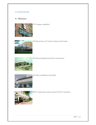 9 | P a g e  
 
1.5 Achievements 
 
 Milestones
1977 Company established
1980 Olayan Descon JV formed in Olayan Saudi Arabia
1982 Descon Manufacturing Works commissioned
1982 Office established in Abu Dhabi
2000 JV engineering company formed with JGC Corporation
 