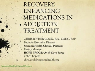 RECOVERY-
ENHANCING
MEDICATIONS IN
ADDICTION
TREATMENT
CHRISTOPHER COOK, B.A., CADC, SAP
Founder-Executive Director
SperanzaHealth Clinical Partners
Project Manager
HOPE PROGRAM @ Cove Forge
724-614-6669
chris.cook@speranzahealth.org
SperanzaHealth Clinical Partners
 