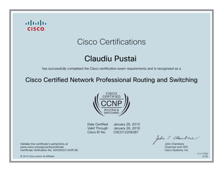 Cisco Certifications
Claudiu Pustai
has successfully completed the Cisco certification exam requirements and is recognized as a
Cisco Certified Network Professional Routing and Switching
Date Certified
Valid Through
Cisco ID No.
January 26, 2015
January 26, 2018
CSCO12206287
Validate this certificate's authenticity at
www.cisco.com/go/verifycertificate
Certificate Verification No. 420294221243FLBL
John Chambers
Chairman and CEO
Cisco Systems, Inc.
© 2015 Cisco and/or its affiliates
11117750
0129
 