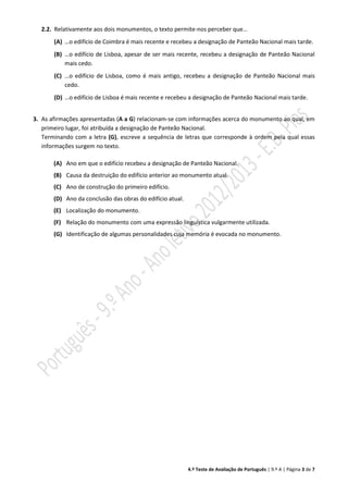 4.º Teste de Avaliação de Português | 9.º A | Página 3 de 7
2.2. Relativamente aos dois monumentos, o texto permite-nos perceber que…
(A) …o edifício de Coimbra é mais recente e recebeu a designação de Panteão Nacional mais tarde.
(B) …o edifício de Lisboa, apesar de ser mais recente, recebeu a designação de Panteão Nacional
mais cedo.
(C) …o edifício de Lisboa, como é mais antigo, recebeu a designação de Panteão Nacional mais
cedo.
(D) …o edifício de Lisboa é mais recente e recebeu a designação de Panteão Nacional mais tarde.
3. As afirmações apresentadas (A a G) relacionam-se com informações acerca do monumento ao qual, em
primeiro lugar, foi atribuída a designação de Panteão Nacional.
Terminando com a letra (G), escreve a sequência de letras que corresponde à ordem pela qual essas
informações surgem no texto.
(A) Ano em que o edifício recebeu a designação de Panteão Nacional.
(B) Causa da destruição do edifício anterior ao monumento atual.
(C) Ano de construção do primeiro edifício.
(D) Ano da conclusão das obras do edifício atual.
(E) Localização do monumento.
(F) Relação do monumento com uma expressão linguística vulgarmente utilizada.
(G) Identificação de algumas personalidades cuja memória é evocada no monumento.
 