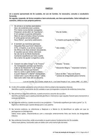 4.º Teste de Avaliação de Português | 9.º A | Página 4 de 7
PARTE B
Lê o excerto apresentado de Os Lusíadas, de Luís de Camões. Se necessário, consulta o vocabulário
fornecido.
De seguida, responde, de forma completa e bem estruturada, aos itens apresentados. Salvo indicação em
contrário, utiliza as tuas próprias palavras.
1
2
3
As armas e os barões assinalados
Que, da ocidental praia Lusitana,
Por mares nunca dantes navegados
Passaram ainda além da Taprobana1
,
E em perigos e guerras esforçados
Mais do que prometia a força humana,
E entre gente remota edificaram
Novo Reino2
, que tanto sublimaram;
E também as memórias gloriosas
Daqueles Reis que foram dilatando
A Fé, o Império, e as terras viciosas3
De África e de Ásia andaram devastando,
E aqueles que por obras valerosas
Se vão da lei da Morte libertando:
Cantando espalharei por toda a parte,
Se a tanto me ajudar o engenho e arte.
Cessem do sábio Grego4
e do Troiano5
As navegações grandes que fizeram;
Cale-se de Alexandro6
e de Trajano7
A fama das vitórias que tiveram;
Que eu canto o peito ilustre Lusitano,
A quem Neptuno8
e Marte9
obedeceram.
Cesse tudo o que a Musa antiga10
canta,
Que outro valor mais alto se alevanta.
1
ilha de Ceilão;
2
o Império português do Oriente;
3
não cristãs;
4
Ulisses; 5
Eneias;
6
Alexandre Magno; 7
imperador romano;
8
deus do Mar; 9
deus da Guerra;
10
poesia da antiguidade greco-romana.
Luís de Camões, Os Lusíadas, edição de A. J. da Costa Pimpão,5.ª ed., Lisboa, MNE – IC, 2003.
4. A obra Os Lusíadas apresenta uma estrutura interna própria das epopeias clássicas.
Identifica a parte constituinte de Os Lusíadas a que corresponde o conjunto de estâncias transcritas.
5. Nas primeira e segunda estâncias, o poeta enuncia o assunto da sua obra.
Identifica os heróis que o poeta pretende glorificar e menciona o que aqueles fizeram para merecerem o
estatuto de heróis.
6. Na segunda estância, o poeta enuncia o seu propósito – “Cantando espalharei por toda a parte” (v. 7).
Explicita o destino que o poeta deseja para o seu poema.
7. Na terceira estância, as referências a Neptuno e a Marte (v. 6) identificam as ações em que os
portugueses se distinguiram.
Indica essas ações, relacionando-as com a evocação anteriormente feita aos heróis da Antiguidade
Clássica.
8. Nas estâncias transcritas, estão anunciados os quatro planos fundamentais de Os Lusíadas.
Indica esses planos, ilustrando cada um deles com uma transcrição do texto.
 