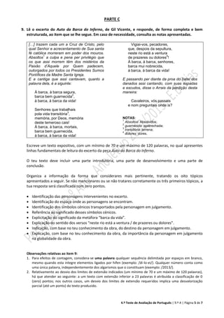 4.º Teste de Avaliação de Português | 9.º A | Página 5 de 7
PARTE C
9. Lê o excerto do Auto da Barca do Inferno, de Gil Vicente, e responde, de forma completa e bem
estruturada, ao item que se lhe segue. Em caso de necessidade, consulta as notas apresentadas.
[…] trazem cada um a Cruz de Cristo, pelo
qual Senhor e acrecentamento de Sua santa
fé católica morreram em poder dos mouros.
Absoltos
1
a culpa e pena per privilégio que
os que assi morrem têm dos mistérios da
Paixão d’Aquele por Quem padecem,
outorgados por todos os Presidentes Sumos
Pontífices da Madre Santa Igreja.
E a cantiga que assi cantavam, quanto a
palavra dela, é a siguinte:
À barca, à barca segura,
barca bem guarnecida
2
,
à barca, à barca da vida!
Senhores que trabalhais
pola vida transitória
3
,
memória, por Deos, memória
deste temeroso cais!
À barca, à barca, mortais,
barca bem guarnecida,
à barca, à barca da vida!
Vigiai-vos, pecadores,
que, despois da sepultura,
neste rio está a ventura
de prazeres ou dolores
4
!
À barca, à barca, senhores,
barca mui nobrecida,
à barca, à barca da vida!
E passando per diante da proa do batel dos
danados assi cantando, com suas espadas
e escudos, disse o Arrais da perdição desta
maneira:
Cavaleiros, vós passais
e nom preguntais onde is?
NOTAS:
1
Absoltos: Absolvidos;
2
guarnecida: apetrechada;
3
transitória: terrena;
4
dolores: dores.
Escreve um texto expositivo, com um mínimo de 70 e um máximo de 120 palavras, no qual apresentes
linhas fundamentais de leitura do excerto da peça Auto da Barca do Inferno.
O teu texto deve incluir uma parte introdutória, uma parte de desenvolvimento e uma parte de
conclusão.
Organiza a informação da forma que considerares mais pertinente, tratando os oito tópicos
apresentados a seguir. Se não mencionares ou se não tratares corretamente os três primeiros tópicos, a
tua resposta será classificada com zero pontos.
 Identificação das personagens intervenientes no excerto.
 Identificação do espaço onde as personagens se encontram.
 Identificação dos símbolos cénicos transportados pela personagem em julgamento.
 Referência ao significado desses símbolos cénicos.
 Explicitação do significado da metáfora “barca da vida”.
 Explicação do sentido dos versos “neste rio está a ventura / de prazeres ou dolores”.
 Indicação, com base no teu conhecimento da obra, do destino da personagem em julgamento.
 Explicação, com base no teu conhecimento da obra, da importância da personagem em julgamento
na globalidade da obra.
Observações relativas ao item 9:
1. Para efeitos de contagem, considera-se uma palavra qualquer sequência delimitada por espaços em branco,
mesmo quando esta integre elementos ligados por hífen (exemplo: /di-lo-ei/). Qualquer número conta como
uma única palavra, independentemente dos algarismos que o constituam (exemplo: /2013/).
2. Relativamente ao desvio dos limites de extensão indicados (um mínimo de 70 e um máximo de 120 palavras),
há que atender ao seguinte: a um texto com extensão inferior a 23 palavras é atribuída a classificação de 0
(zero) pontos; nos outros casos, um desvio dos limites de extensão requeridos implica uma desvalorização
parcial (até um ponto) do texto produzido.
 