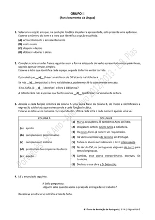 4.º Teste de Avaliação de Português | 9.º A | Página 6 de 7
GRUPO II
(Funcionamento da Língua)
1. Seleciona a opção em que, na evolução fonética da palavra apresentada, está presente uma epêntese.
Escreve o número do item e a letra que identifica a opção escolhida.
(A) acrecentamento > acrescentamento
(B) assi > assim
(C) despois > depois
(D) dolores > doores > dores
2. Completa cada uma das frases seguintes com a forma adequada do verbo apresentado entre parênteses,
usando apenas tempos simples.
Escreve a letra que identifica cada espaço, seguida da forma verbal correta.
É possível que __a)__ (haver) mais livros de Gil Vicente na biblioteca.
Se nós __b)__ (requisitar) o livro na biblioteca, poderemos lê-lo calmamente em casa.
-E tu, Sofia, já __c)__ (devolver) o livro à biblioteca?
A bibliotecária não esperava que tantos alunos __d)__ (participar) na Semana da Leitura.
3. Associa a cada função sintática da coluna A uma única frase da coluna B, de modo a identificares a
expressão sublinhada que corresponde a cada função sintática.
Escreve as letras e os números correspondentes. Utiliza cada letra e cada número apenas uma vez.
COLUNA A COLUNA B
(a) aposto
(b) complemento determinativo
(c) complemento indireto
(d) predicativo do complemento direto
(e) sujeito
(1) Maria, se puderes, lê também o Auto da Índia.
(2) Chegaram, ontem, novos livros à biblioteca.
(3) Os novos livros já podem ser requisitados.
(4) Há vários escritores de renome em Portugal.
(5) Todos os alunos consideraram o livro interessante.
(6) No século XVI, os portugueses viajavam de barco para
terras longínquas.
(7) Camões, esse poeta extraordinário, escreveu Os
Lusíadas.
(8) Dedicou a sua obra a D. Sebastião.
4. Lê o enunciado seguinte.
A Sofia perguntou:
-Alguém sabe quando acaba o prazo de entrega deste trabalho?
Reescreve em discurso indireto a fala da Sofia.
 