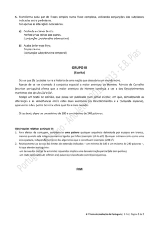 4.º Teste de Avaliação de Português | 9.º A | Página 7 de 7
5. Transforma cada par de frases simples numa frase complexa, utilizando conjunções das subclasses
indicadas entre parênteses.
Faz apenas as alterações necessárias.
a) Gosto de escrever textos.
Prefiro ler os textos dos outros.
(conjunção coordenativa adversativa)
b) Acaba de ler esse livro.
Empresta-mo.
(conjunção subordinativa temporal)
GRUPO III
(Escrita)
Diz-se que Os Lusíadas narra a história de uma nação que descobriu um mundo novo.
Apesar de se ter chamado à conquista espacial a maior aventura do Homem, Rómulo de Carvalho
(escritor português) afirma que a maior aventura do Homem continua a ser a dos Descobrimentos
marítimos dos séculos XV e XVI.
Redige um texto de opinião, que possa ser publicado num jornal escolar, em que, considerando as
diferenças e as semelhanças entre estas duas aventuras (os Descobrimentos e a conquista espacial),
apresentes o teu ponto de vista sobre qual foi a mais ousada.
O teu texto deve ter um mínimo de 180 e um máximo de 240 palavras.
Observações relativas ao Grupo III:
1. Para efeitos de contagem, considera-se uma palavra qualquer sequência delimitada por espaços em branco,
mesmo quando esta integre elementos ligados por hífen (exemplo: /di-lo-ei/). Qualquer número conta como uma
única palavra, independentemente dos algarismos que o constituam (exemplo: /2013/).
2. Relativamente ao desvio dos limites de extensão indicados – um mínimo de 180 e um máximo de 240 palavras –,
há que atender ao seguinte:
-um desvio dos limites de extensão requeridos implica uma desvalorização parcial (até dois pontos);
-um texto com extensão inferior a 60 palavras é classificado com 0 (zero) pontos.
FIM
 