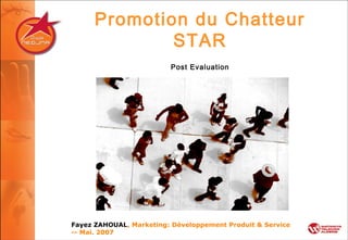 Promotion du Chatteur
STAR
Post Evaluation
Fayez ZAHOUAL, Marketing: Développement Produit & Service
-- Mai. 2007
 