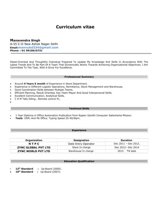 Curriculum vitae
Manavendra Singh
A-55 C-II New Ashok Nagar Delhi
Email:mannukd334@gmail.com
Phone: +91 9910615731
Detail-Oriented And Thoughtful Individual Prepared To Update My Knowledge And Skills In Accordance With The
Latest Trends And To Be Part Of A Team That Dynamically Works Towards Achieving Organizational Objectives. I Am
Committed To The Task, With A Drive For Excellence.
Professional Summary
• Around 4 Years 5 month of Experience in Store Department.
• Experience in Different Logistic Operations, Remittance, Stock Management and Warehouse.
• Good Coordination Skills between Multiple Teams.
• Efficient Planning, Result Oriented, Key Team Player And Good Interpersonal Skills.
• Excellent Communication, Analytical Skills.
• C R M Tally billing , Remote control Pc,
•
Technical Skills
● 1 Year Diploma in Office Automation Publication from Rajeev Gandhi Computer Sakksharta Mission.
● Tools: CRM, And Ms Office. Typing Speed 25-40/Wpm.
Experience
Organization Designation Duration
N T P C Date Entry Operator Dec 2011 – Dec 2012.
ZYNC GLOBAL PVT LTD Store In charge Dec 2012– Dec 2014
ZYNC WORLD PVT LTD Warehouse In charge 2015 Till date
Education Qualification
• 12th
Standard : Up Board (2009).
• 10th
Standard : Up Board (2007).
 