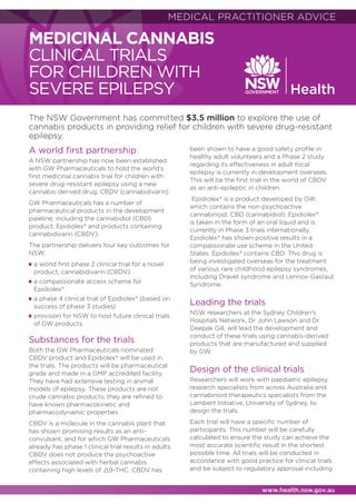 INFORMATION FOR MEDICAL PRACTITIONERS
www.health.nsw.gov.au
MEDICINAL CANNABIS
CLINICAL TRIALS
FOR CHILDREN WITH
SEVERE EPILEPSY
A world first partnership
A NSW partnership has now been established
with GW Pharmaceuticals to hold the world’s
first medicinal cannabis trial for children with
severe drug-resistant epilepsy using a new
cannabis-derived drug, CBDV (cannabidivarin).
GW Pharmaceuticals has a number of
pharmaceutical products in the development
pipeline, including the cannabidiol (CBD)
product, Epidiolex® and products containing
cannabidivarin (CBDV).
The partnership delivers four key outcomes for
NSW:
■	 a world first phase 2 clinical trial for a novel
product, cannabidivarin (CBDV)
■	a compassionate access scheme for
Epidiolex®
■	a phase 4 clinical trial of Epidiolex® (based on
success of phase 3 studies)
■	provision for NSW to host future clinical trials
of GW products.
Substances for the trials
Both the GW Pharmaceuticals nominated
CBDV product and Epidiolex® will be used in
the trials. The products will be pharmaceutical
grade and made in a GMP accredited facility.
They have had extensive testing in animal
models of epilepsy. These products are not
crude cannabis products; they are refined to
have known pharmacokinetic and
pharmacodynamic properties.
CBDV is a molecule in the cannabis plant that
has shown promising results as an anti-
convulsant, and for which GW Pharmaceuticals
already has phase 1 clinical trial results in adults.
CBDV does not produce the psychoactive
effects associated with herbal cannabis
containing high levels of 9-THC. CBDV has
been shown to have a good safety profile in
healthy adult volunteers and a Phase 2 study
regarding its effectiveness in adult focal
epilepsy is currently in development overseas.
This will be the first trial in the world of CBDV
as an anti-epileptic in children.
Epidiolex® is a product developed by GW,
which contains the non-psychoactive
cannabinoid, CBD (cannabidiol). Epidiolex®
is taken in the form of an oral liquid and is
currently in Phase 3 trials internationally.
Epidiolex® has shown positive results in a
compassionate use scheme in the United
States. Epidiolex® contains CBD. This drug is
being investigated overseas for the treatment
of various rare childhood epilepsy syndromes,
including Dravet syndrome and Lennox-Gastaut
Syndrome.
Leading the trials
NSW researchers at the Sydney Children’s
Hospitals Network, Dr John Lawson and Dr
Deepak Gill, will lead the development and
conduct of these trials using cannabis-derived
products that are manufactured and supplied
by GW.
Design of the clinical trials
Researchers will work with paediatric epilepsy
research specialists from across Australia and
cannabinoid therapeutics specialists from the
Lambert Initiative, University of Sydney, to
design the trials.
Each trial will have a specific number of
participants. This number will be carefully
calculated to ensure the study can achieve the
most accurate scientific result in the shortest
possible time. All trials will be conducted in
accordance with good practice for clinical trials
and be subject to regulatory approval including
MEDICAL PRACTITIONER ADVICE
The NSW Government has committed $3.5 million to explore the use of
cannabis products in providing relief for children with severe drug-resistant
epilepsy.
 