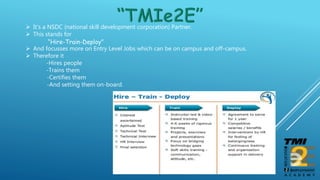  It’s a NSDC (national skill development corporation) Partner.
 This stands for
“Hire-Train-Deploy”
 And focusses more on Entry Level Jobs which can be on campus and off-campus.
 Therefore it
-Hires people
-Trains them
-Certifies them
-And setting them on-board.
 
