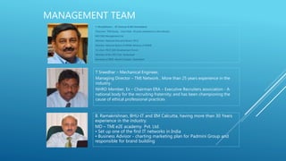 MANAGEMENT TEAM
T. Muralidharan - IIT Chennai & IIM Ahmedabad
Chairman TMI Group , more than 30 years experience in the industry.
MD C&K Management Ltd
Member, National Executive Board, FICCI
Member, National Board of MSME, Ministry of MSME
Co-chair, FICCI Skill Development Forum
Member of the CEO Club, Hyderabad
Secretary of IIMA Alumni Chapter, Hyderabad
T Sreedhar – Mechanical Engineer,
Managing Director – TMI Network , More than 25 years experience in the
industry.
NHRD Member, Ex – Chairman ERA – Executive Recruiters association - A
national body for the recruiting fraternity; and has been championing the
cause of ethical professional practices
B. Ramakrishnan, BHU-IT and IIM Calcutta, having more than 30 Years
experience in the industry.
MD – TMI e2E academy Pvt. Ltd.
• Set up one of the first IT networks in India
• Business Advisor - charting marketing plan for Padmini Group and
responsible for brand building
 