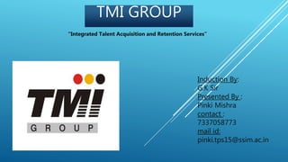 TMI GROUP
Induction By:
G.K Sir
Presented By :
Pinki Mishra
contact :
7337058773
mail id:
pinki.tps15@ssim.ac.in
“Integrated Talent Acquisition and Retention Services”
 