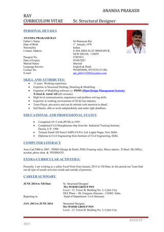 ANANDA PRAKASH
RAY
CURRICULUM VITAE Sr. Structural Designer
PERSONAL DETAILS
ANANDA PRAKASH RAY
Father’s Name Sri Ramayan Rai
Date of Birth 1st
January 1976
Nationality Indian
Contact Address E-494, DDA FLAT BINDAPUR,
NEW DELHI, 110059
Passport No. J7493831
Date of Expiry 05/06/2021
Marital Status Married
Language Known English & Hindi
Contact No. 9910058896, 9555528125 (M)
E-mail apr_plr01152002@yahoo.com
SKILL AND ATTRIBUTES:
• 13 years Working experience.
• Expertise in Structural Drafting, Detailing & Modelling.
• Expertise of Modelling software i.e. PDMS (Plant Design Management System),
X-Steel & AutoCAD (all versions).
• High level communication, negotiation and problem solving skills.
• Expertise in working environment of Oil & Gas industry.
• Team Player, pro-active and can do attitude with attention to detail.
• Self Starter, able to work independently and under tight deadlines.
EDUCATIONAL AND PROFESSIONAL STATUS
• Completed 10+2 with (PCM) in 1995.
• Completed Civil Draughtsman ship from the Industrial Training Institute,
Deoria, U.P. 1998.
• Trained AutoCAD from CADPLUS Pvt. Ltd. Lajpat Nagar, New Delhi.
• Diploma in Civil Engineering from Institute of Civil Engineering, Delhi.
COMPUTER LITERACY
Auto Cad 2000 to 2007, PDMS (Design & Draft), PDS (Training only), Micro station , X-Steel. Ms Office,
acrobat, photo shop & PEDIMATE
EXTRA-CURRICULAR ACTIVITIES:
Presently, I am working as a safety Focal Point from January 2013 to Till Date, In this period our Team find
out all type of unsafe activities inside and outside of premises.
CAREER SUMMARY
JUNE 2014 to Till Date Sr. Structural Designer
M/s WOOD GROUP PSN
Level - 15, Tower B, Building No. 5, Cyber City
DLF Phase – III, Gurgaon, Haryana - 122002. India.
Reporting to: Head of Department: Civil Structure.
JAN. 2013 to JUNE 2014 Structural Designer
M/s WOOD GROUP PSN
Level - 15, Tower B, Building No. 5, Cyber City
AUGUST
2015
 