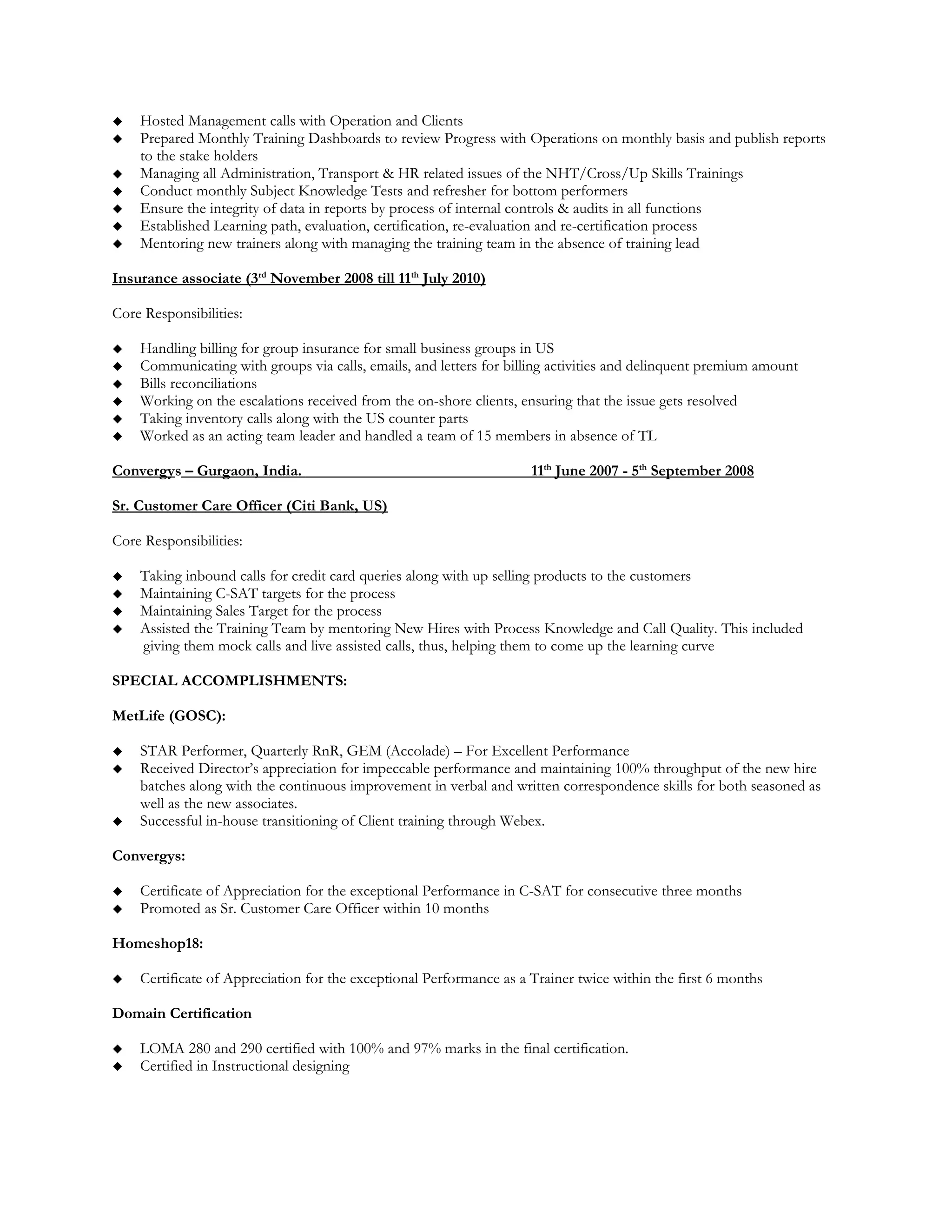  Hosted Management calls with Operation and Clients
 Prepared Monthly Training Dashboards to review Progress with Operations on monthly basis and publish reports
to the stake holders
 Managing all Administration, Transport & HR related issues of the NHT/Cross/Up Skills Trainings
 Conduct monthly Subject Knowledge Tests and refresher for bottom performers
 Ensure the integrity of data in reports by process of internal controls & audits in all functions
 Established Learning path, evaluation, certification, re-evaluation and re-certification process
 Mentoring new trainers along with managing the training team in the absence of training lead
Insurance associate (3rd
November 2008 till 11th
July 2010)
Core Responsibilities:
 Handling billing for group insurance for small business groups in US
 Communicating with groups via calls, emails, and letters for billing activities and delinquent premium amount
 Bills reconciliations
 Working on the escalations received from the on-shore clients, ensuring that the issue gets resolved
 Taking inventory calls along with the US counter parts
 Worked as an acting team leader and handled a team of 15 members in absence of TL
Convergys – Gurgaon, India. 11th
June 2007 - 5th
September 2008
Sr. Customer Care Officer (Citi Bank, US)
Core Responsibilities:
 Taking inbound calls for credit card queries along with up selling products to the customers
 Maintaining C-SAT targets for the process
 Maintaining Sales Target for the process
 Assisted the Training Team by mentoring New Hires with Process Knowledge and Call Quality. This included
giving them mock calls and live assisted calls, thus, helping them to come up the learning curve
SPECIAL ACCOMPLISHMENTS:
MetLife (GOSC):
 STAR Performer, Quarterly RnR, GEM (Accolade) – For Excellent Performance
 Received Director’s appreciation for impeccable performance and maintaining 100% throughput of the new hire
batches along with the continuous improvement in verbal and written correspondence skills for both seasoned as
well as the new associates.
 Successful in-house transitioning of Client training through Webex.
Convergys:
 Certificate of Appreciation for the exceptional Performance in C-SAT for consecutive three months
 Promoted as Sr. Customer Care Officer within 10 months
Homeshop18:
 Certificate of Appreciation for the exceptional Performance as a Trainer twice within the first 6 months
Domain Certification
 LOMA 280 and 290 certified with 100% and 97% marks in the final certification.
 Certified in Instructional designing
 