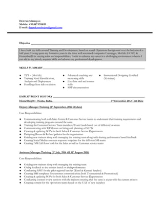 DEEPAK MAHAJAN
Mobile: +91-9873210039
E-mail: deepakxmahajan@gmail.com
Objective ___________________________________________________________________________
I have built my skills around Training and Development, based on sound Operations background over the last nine & a
half years. Having spent my formative years in the three well renowned companies Convergys, MetLife (GOSC) &
Homeshop18 in varying roles and responsibilities, I wish to enhance my career in a challenging environment wherein I
can add to my already acquired skills and advance my professional development.
SKILLS SUMMARY_____________________________________________________________________________
EMPLOYMENT HISTORY _____________________________________________________________________
HomeShop18 – Noida, India. 3rd
December 2012 – till Date
Deputy Manager Training (1st
September, 2016 till date)
Core Responsibilities:
 Communicating both with Sales Centre & Customer Service teams to understand their training requirements and
developing training programs around the same
 Training the Customer Service Team members/Team Leads based out of different locations
 Communicating with WFM team on hiring and planning of NHTs
 Creating & updating SOPs for both Sales & Customer Service Departments
 Designing Return & Refund policies for the organization
 Guiding new trainers along with managing the training team along with sharing performance based feedback
 Creating Social Media customer response templates for the different SM teams
 Creating IVR Call flows both for the Sales as well as Customer service teams
Assistant Manager Training (1st
July, 2014 till 31st
August 2016)
Core Responsibilities:
 Guiding new trainers along with managing the training team
 Giving feedback to the trainers based on their performance
 Conducting NHT for the pilot regional batches (Tamil & Kannad batches)
 Creating SMS templates for customer communication (both Transactional & Promotional)
 Creating & updating SOPs for both Sales & Customer Service Departments
 Conducting content review sessions with the trainers ensuring that the same is at par with the current process
 Creating content for the operations teams based on the UAT of new launches
 TTT – (MetLife)
 Training Need Identification,
Analysis and Deployment
 Handling client side escalation
 Advanced coaching and
mentoring skills
 Excellent oral and written
skills
 SOP documentation
 Instructional Designing Certified
(Vyaktitva)
 