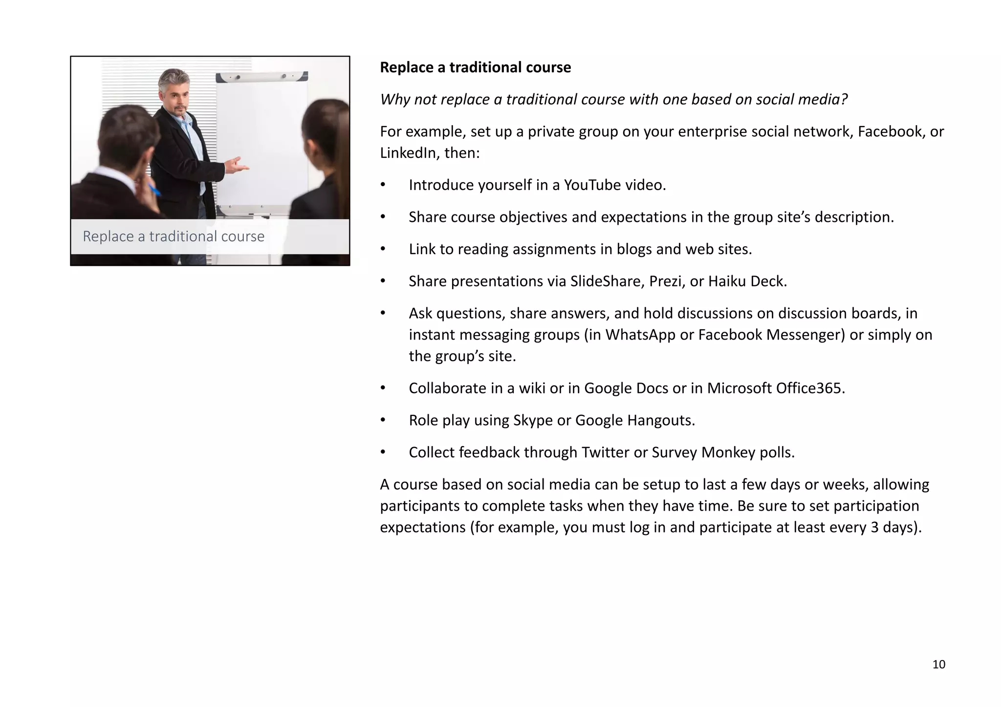 Replace a traditional course
Why not replace a traditional course with one based on social media?
For example, set up a private group on your enterprise social network, Facebook, or
LinkedIn, then:
• Introduce yourself in a YouTube video.
• Share course objectives and expectations in the group site’s description.
• Link to reading assignments in blogs and web sites.
• Share presentations via SlideShare, Prezi, or Haiku Deck.
• Ask questions, share answers, and hold discussions on discussion boards, in
instant messaging groups (in WhatsApp or Facebook Messenger) or simply on
the group’s site.
• Collaborate in a wiki or in Google Docs or in Microsoft Office365.
• Role play using Skype or Google Hangouts.
• Collect feedback through Twitter or Survey Monkey polls.
A course based on social media can be setup to last a few days or weeks, allowing
participants to complete tasks when they have time. Be sure to set participation
expectations (for example, you must log in and participate at least every 3 days).
10
 