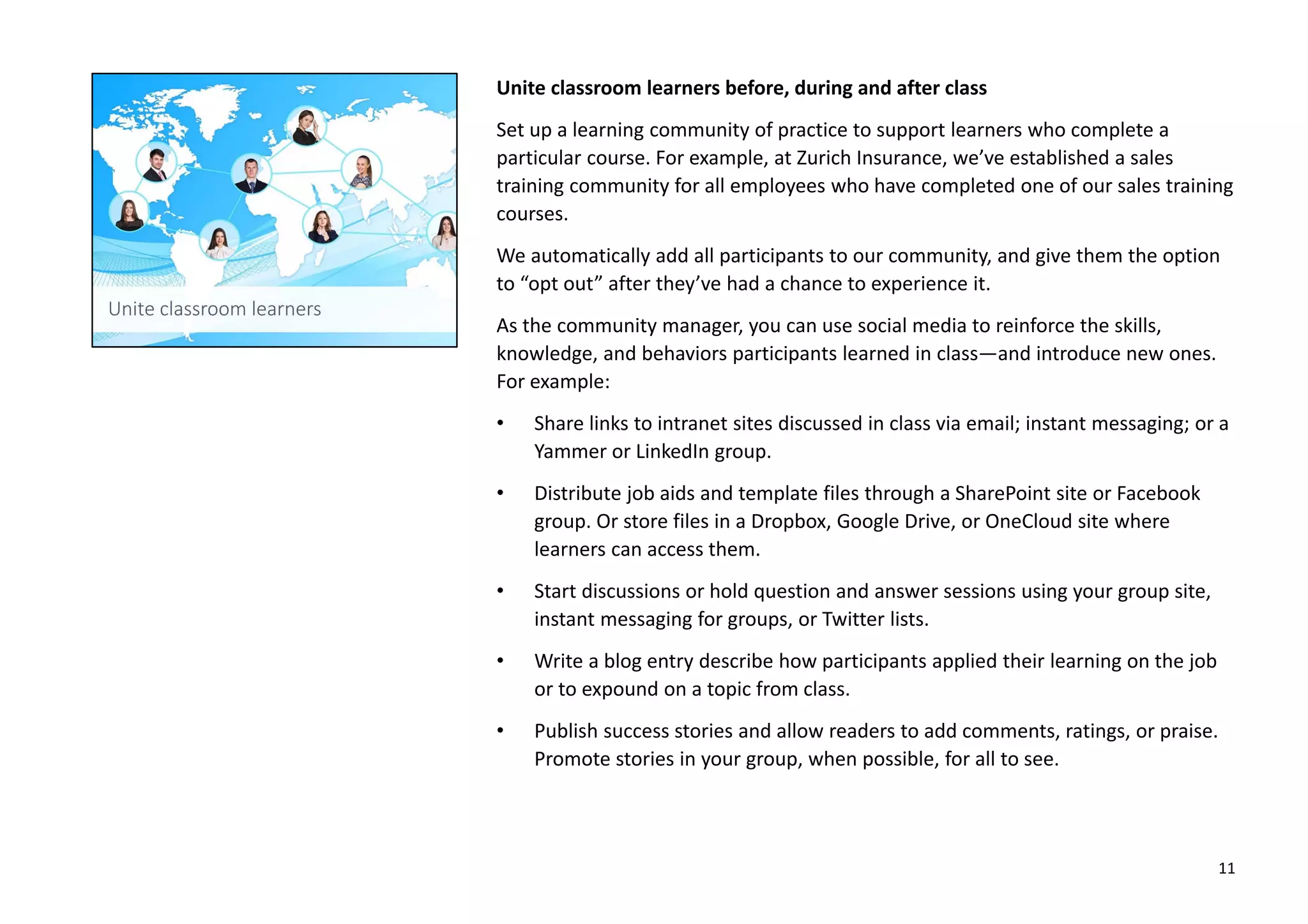 Unite classroom learners before, during and after class
Set up a learning community of practice to support learners who complete a
particular course. For example, at Zurich Insurance, we’ve established a sales
training community for all employees who have completed one of our sales training
courses.
We automatically add all participants to our community, and give them the option
to “opt out” after they’ve had a chance to experience it.
As the community manager, you can use social media to reinforce the skills,
knowledge, and behaviors participants learned in class—and introduce new ones.
For example:
• Share links to intranet sites discussed in class via email; instant messaging; or a
Yammer or LinkedIn group.
• Distribute job aids and template files through a SharePoint site or Facebook
group. Or store files in a Dropbox, Google Drive, or OneCloud site where
learners can access them.
• Start discussions or hold question and answer sessions using your group site,
instant messaging for groups, or Twitter lists.
• Write a blog entry describe how participants applied their learning on the job
or to expound on a topic from class.
• Publish success stories and allow readers to add comments, ratings, or praise.
Promote stories in your group, when possible, for all to see.
11
 