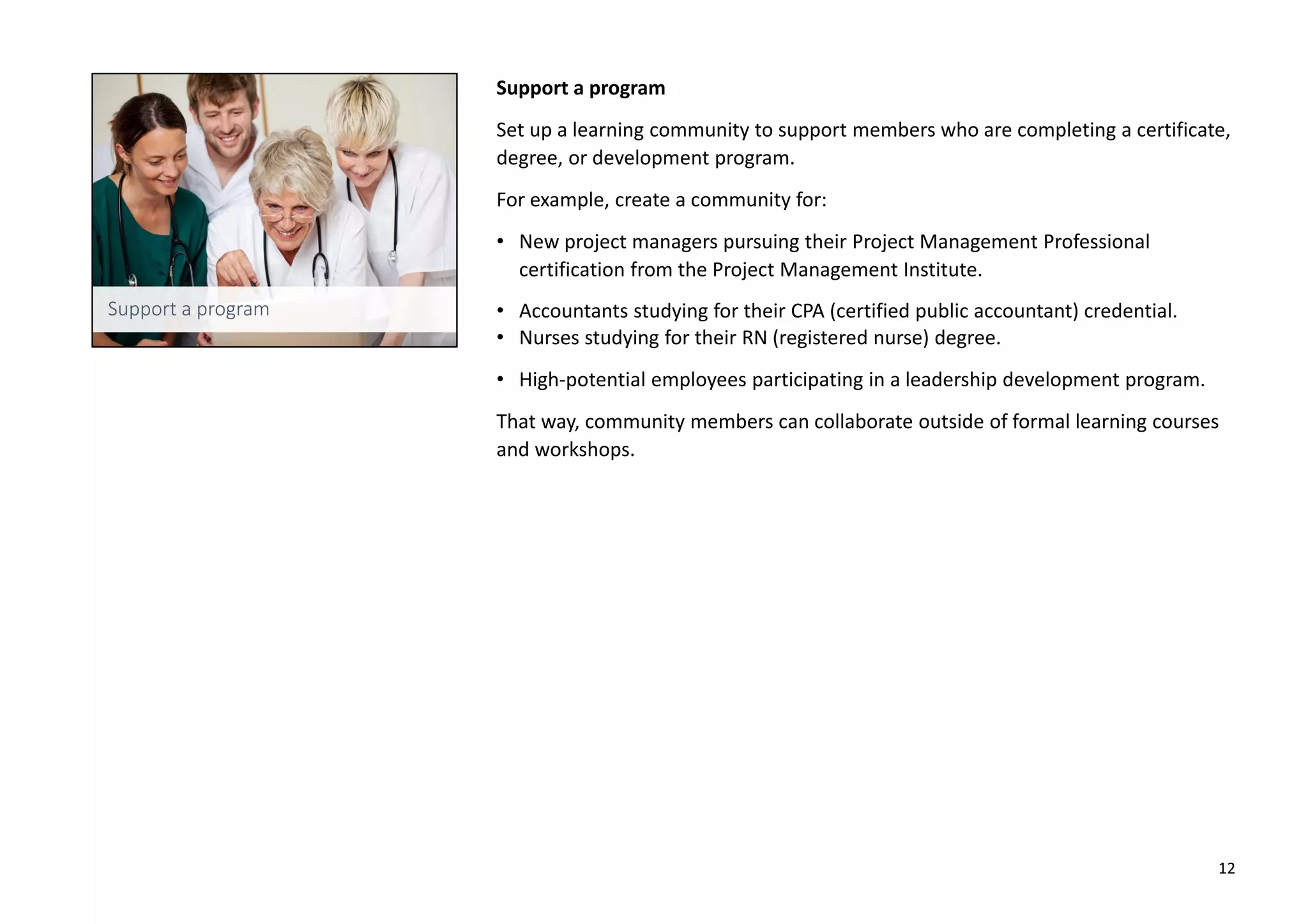 Support a program
Set up a learning community to support members who are completing a certificate,
degree, or development program.
For example, create a community for:
• New project managers pursuing their Project Management Professional
certification from the Project Management Institute.
• Accountants studying for their CPA (certified public accountant) credential.
• Nurses studying for their RN (registered nurse) degree.
• High-potential employees participating in a leadership development program.
That way, community members can collaborate outside of formal learning courses
and workshops.
12
 