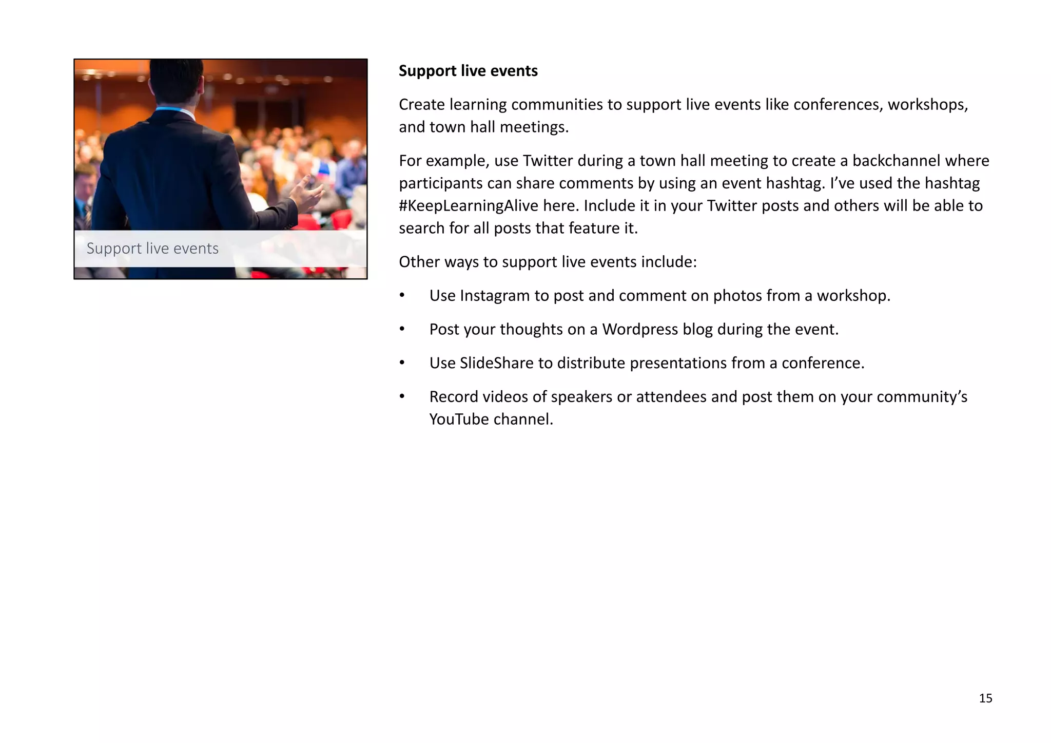 Support live events
Create learning communities to support live events like conferences, workshops,
and town hall meetings.
For example, use Twitter during a town hall meeting to create a backchannel where
participants can share comments by using an event hashtag. I’ve used the hashtag
#KeepLearningAlive here. Include it in your Twitter posts and others will be able to
search for all posts that feature it.
Other ways to support live events include:
• Use Instagram to post and comment on photos from a workshop.
• Post your thoughts on a Wordpress blog during the event.
• Use SlideShare to distribute presentations from a conference.
• Record videos of speakers or attendees and post them on your community’s
YouTube channel.
15
 