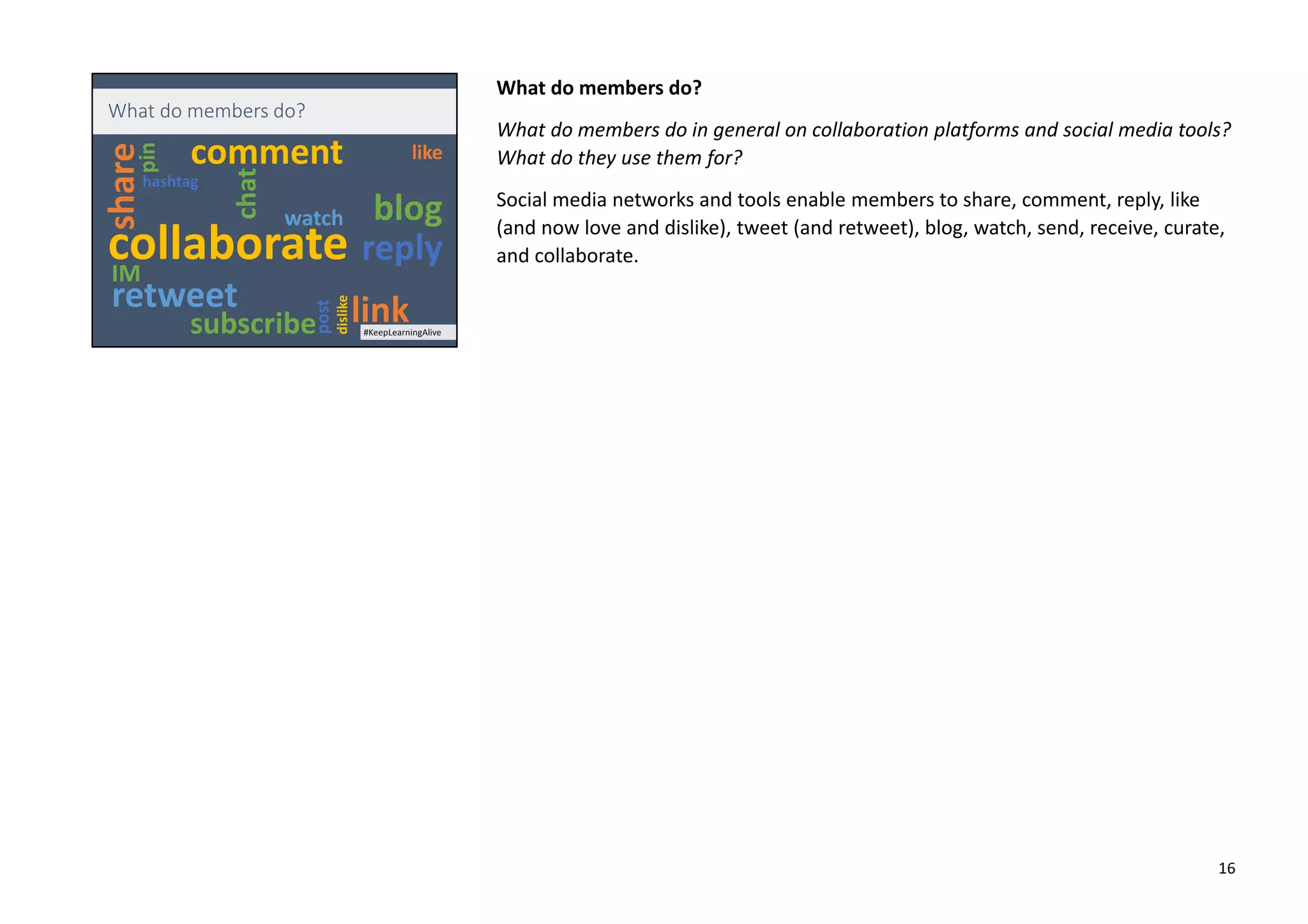 What do members do?
What do members do in general on collaboration platforms and social media tools?
What do they use them for?
Social media networks and tools enable members to share, comment, reply, like
(and now love and dislike), tweet (and retweet), blog, watch, send, receive, curate,
and collaborate.
16
 