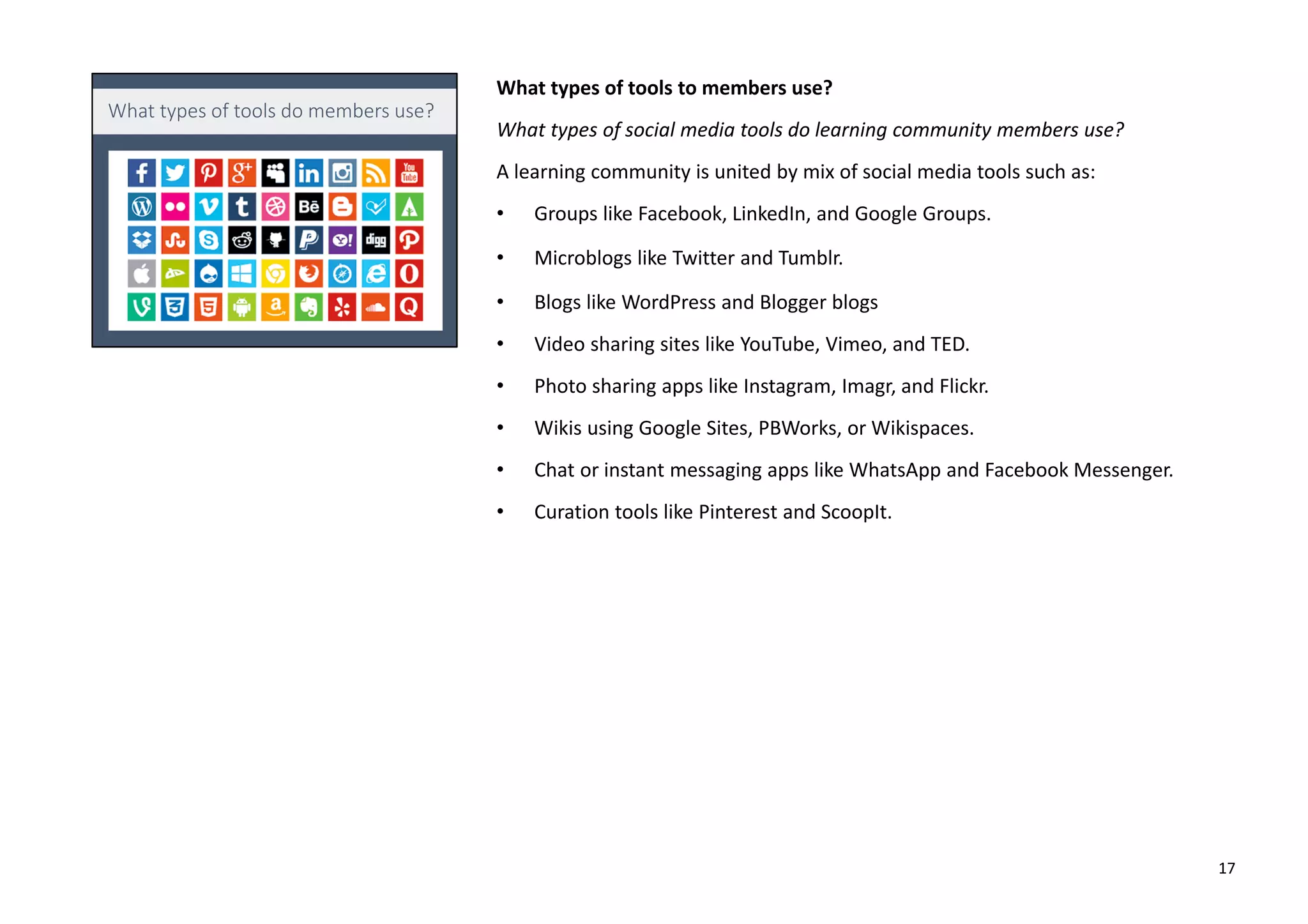 What types of tools to members use?
What types of social media tools do learning community members use?
A learning community is united by mix of social media tools such as:
• Groups like Facebook, LinkedIn, and Google Groups.
• Microblogs like Twitter and Tumblr.
• Blogs like WordPress and Blogger blogs
• Video sharing sites like YouTube, Vimeo, and TED.
• Photo sharing apps like Instagram, Imagr, and Flickr.
• Wikis using Google Sites, PBWorks, or Wikispaces.
• Chat or instant messaging apps like WhatsApp and Facebook Messenger.
• Curation tools like Pinterest and ScoopIt.
17
 