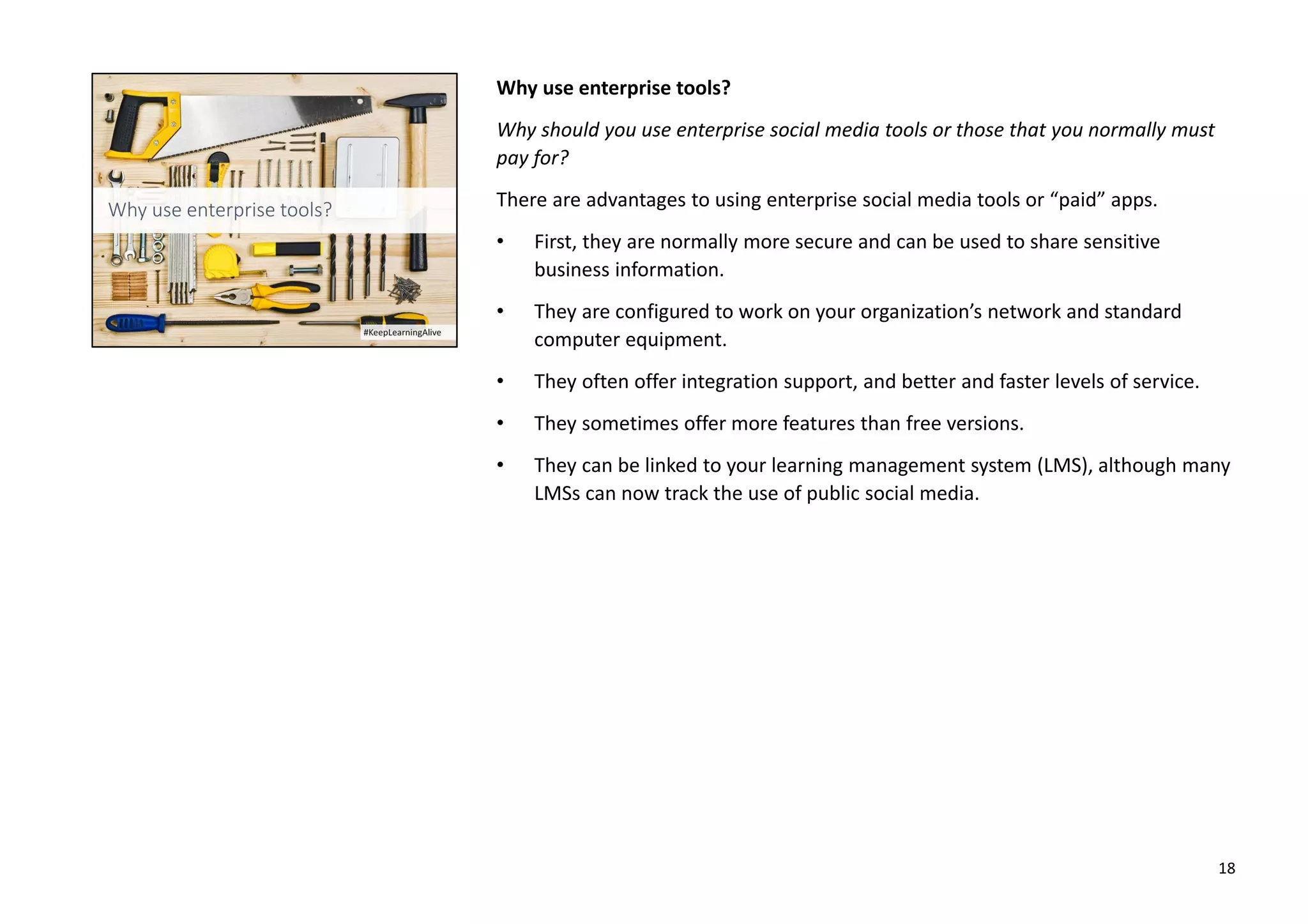Why use enterprise tools?
Why should you use enterprise social media tools or those that you normally must
pay for?
There are advantages to using enterprise social media tools or “paid” apps.
• First, they are normally more secure and can be used to share sensitive
business information.
• They are configured to work on your organization’s network and standard
computer equipment.
• They often offer integration support, and better and faster levels of service.
• They sometimes offer more features than free versions.
• They can be linked to your learning management system (LMS), although many
LMSs can now track the use of public social media.
18
 
