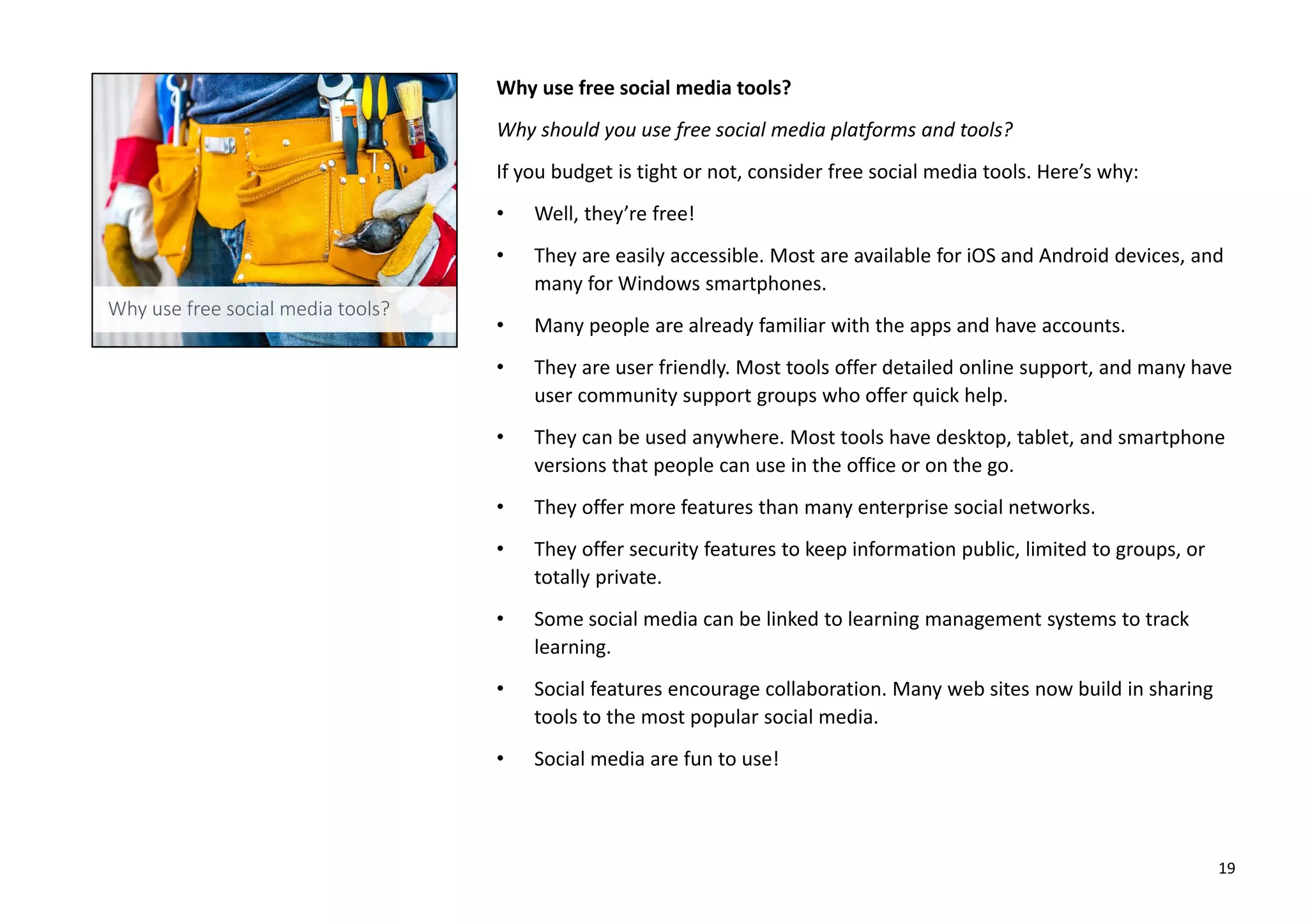 Why use free social media tools?
Why should you use free social media platforms and tools?
If you budget is tight or not, consider free social media tools. Here’s why:
• Well, they’re free!
• They are easily accessible. Most are available for iOS and Android devices, and
many for Windows smartphones.
• Many people are already familiar with the apps and have accounts.
• They are user friendly. Most tools offer detailed online support, and many have
user community support groups who offer quick help.
• They can be used anywhere. Most tools have desktop, tablet, and smartphone
versions that people can use in the office or on the go.
• They offer more features than many enterprise social networks.
• They offer security features to keep information public, limited to groups, or
totally private.
• Some social media can be linked to learning management systems to track
learning.
• Social features encourage collaboration. Many web sites now build in sharing
tools to the most popular social media.
• Social media are fun to use!
19
 