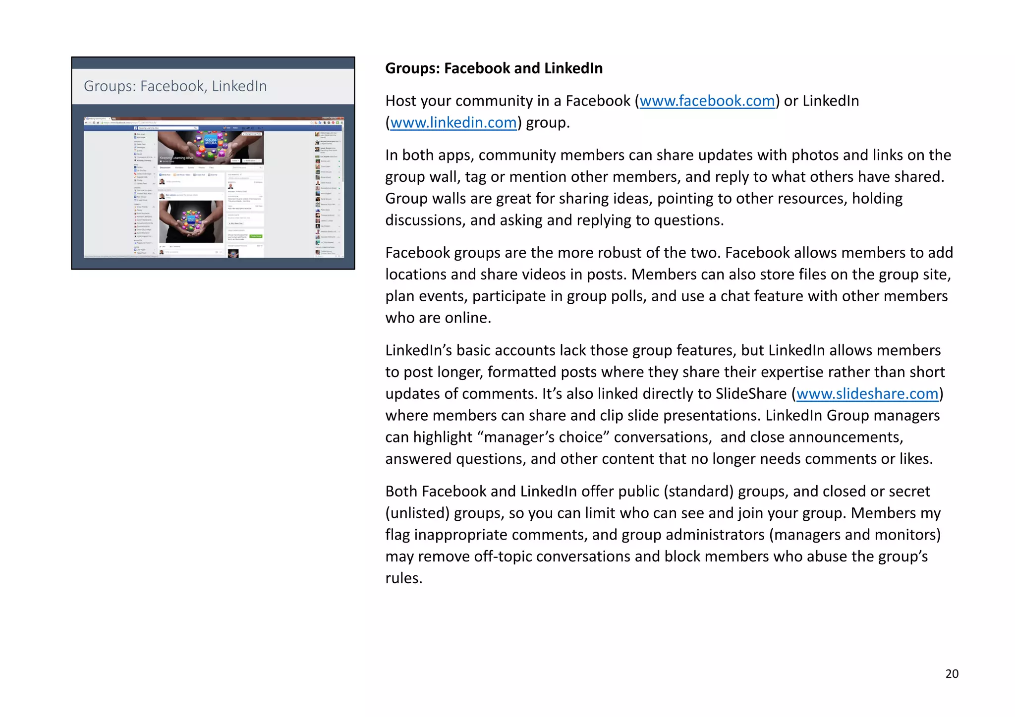 Groups: Facebook and LinkedIn
Host your community in a Facebook (www.facebook.com) or LinkedIn
(www.linkedin.com) group.
In both apps, community members can share updates with photos and links on the
group wall, tag or mention other members, and reply to what others have shared.
Group walls are great for sharing ideas, pointing to other resources, holding
discussions, and asking and replying to questions.
Facebook groups are the more robust of the two. Facebook allows members to add
locations and share videos in posts. Members can also store files on the group site,
plan events, participate in group polls, and use a chat feature with other members
who are online.
LinkedIn’s basic accounts lack those group features, but LinkedIn allows members
to post longer, formatted posts where they share their expertise rather than short
updates of comments. It’s also linked directly to SlideShare (www.slideshare.com)
where members can share and clip slide presentations. LinkedIn Group managers
can highlight “manager’s choice” conversations, and close announcements,
answered questions, and other content that no longer needs comments or likes.
Both Facebook and LinkedIn offer public (standard) groups, and closed or secret
(unlisted) groups, so you can limit who can see and join your group. Members my
flag inappropriate comments, and group administrators (managers and monitors)
may remove off-topic conversations and block members who abuse the group’s
rules.
20
 