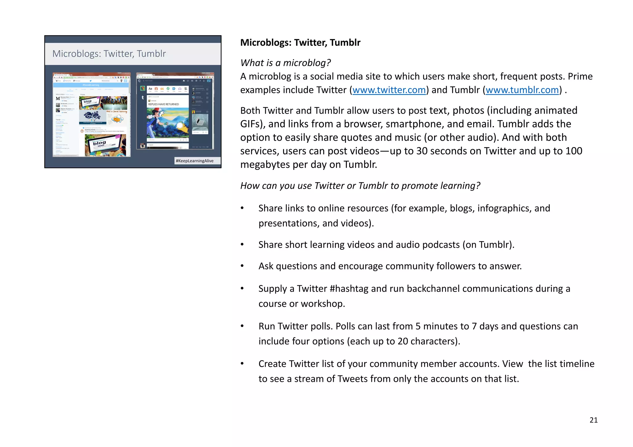 Microblogs: Twitter, Tumblr
What is a microblog?
A microblog is a social media site to which users make short, frequent posts. Prime
examples include Twitter (www.twitter.com) and Tumblr (www.tumblr.com) .
Both Twitter and Tumblr allow users to post text, photos (including animated
GIFs), and links from a browser, smartphone, and email. Tumblr adds the
option to easily share quotes and music (or other audio). And with both
services, users can post videos—up to 30 seconds on Twitter and up to 100
megabytes per day on Tumblr.
How can you use Twitter or Tumblr to promote learning?
• Share links to online resources (for example, blogs, infographics, and
presentations, and videos).
• Share short learning videos and audio podcasts (on Tumblr).
• Ask questions and encourage community followers to answer.
• Supply a Twitter #hashtag and run backchannel communications during a
course or workshop.
• Run Twitter polls. Polls can last from 5 minutes to 7 days and questions can
include four options (each up to 20 characters).
• Create Twitter list of your community member accounts. View the list timeline
to see a stream of Tweets from only the accounts on that list.
21
 