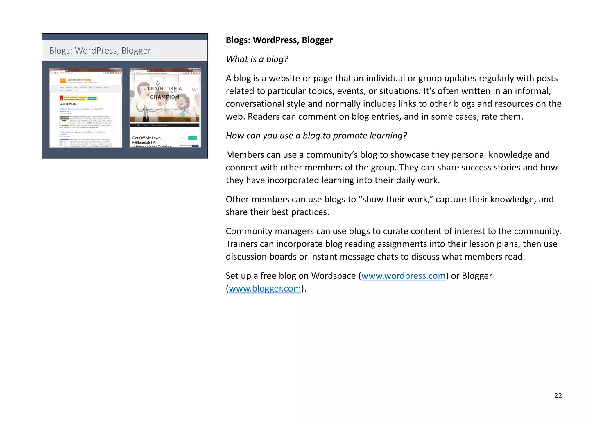 Blogs: WordPress, Blogger
What is a blog?
A blog is a website or page that an individual or group updates regularly with posts
related to particular topics, events, or situations. It’s often written in an informal,
conversational style and normally includes links to other blogs and resources on the
web. Readers can comment on blog entries, and in some cases, rate them.
How can you use a blog to promote learning?
Members can use a community’s blog to showcase they personal knowledge and
connect with other members of the group. They can share success stories and how
they have incorporated learning into their daily work.
Other members can use blogs to “show their work,” capture their knowledge, and
share their best practices.
Community managers can use blogs to curate content of interest to the community.
Trainers can incorporate blog reading assignments into their lesson plans, then use
discussion boards or instant message chats to discuss what members read.
Set up a free blog on Wordspace (www.wordpress.com) or Blogger
(www.blogger.com).
22
 
