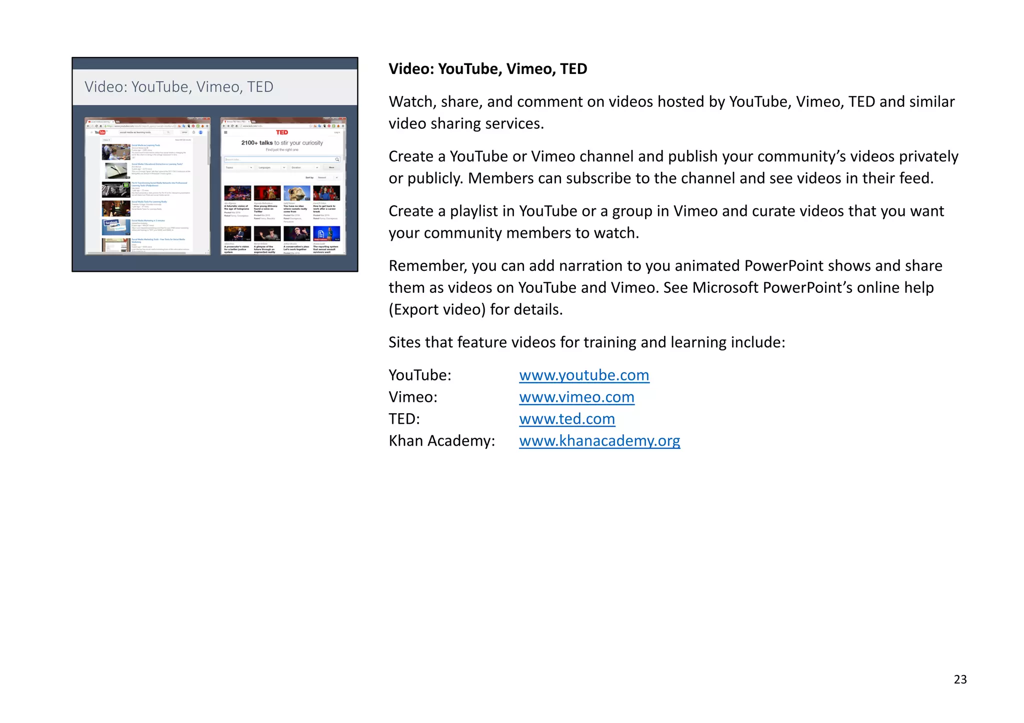 Video: YouTube, Vimeo, TED
Watch, share, and comment on videos hosted by YouTube, Vimeo, TED and similar
video sharing services.
Create a YouTube or Vimeo channel and publish your community’s videos privately
or publicly. Members can subscribe to the channel and see videos in their feed.
Create a playlist in YouTube or a group in Vimeo and curate videos that you want
your community members to watch.
Remember, you can add narration to you animated PowerPoint shows and share
them as videos on YouTube and Vimeo. See Microsoft PowerPoint’s online help
(Export video) for details.
Sites that feature videos for training and learning include:
YouTube: www.youtube.com
Vimeo: www.vimeo.com
TED: www.ted.com
Khan Academy: www.khanacademy.org
23
 