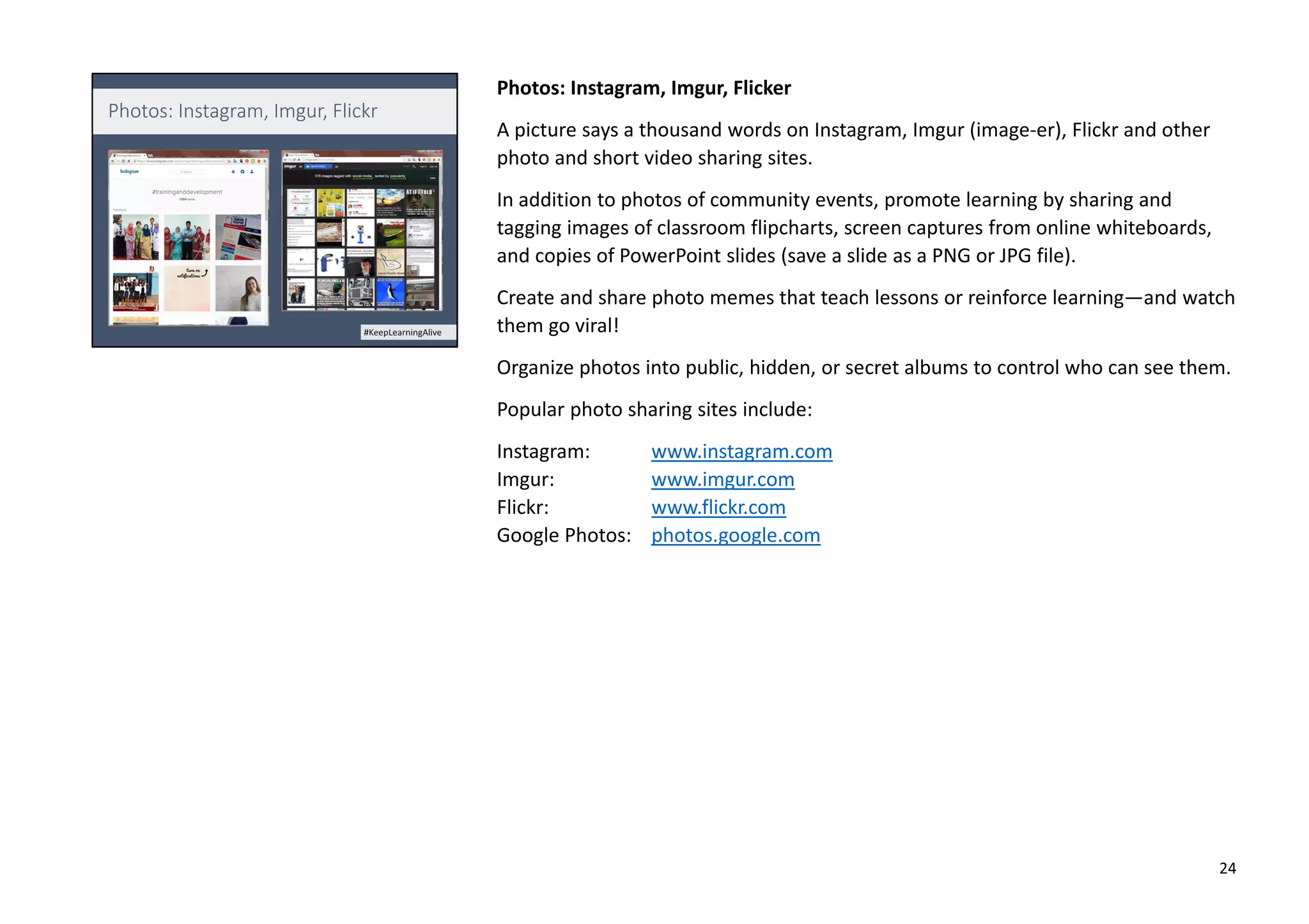 Photos: Instagram, Imgur, Flicker
A picture says a thousand words on Instagram, Imgur (image-er), Flickr and other
photo and short video sharing sites.
In addition to photos of community events, promote learning by sharing and
tagging images of classroom flipcharts, screen captures from online whiteboards,
and copies of PowerPoint slides (save a slide as a PNG or JPG file).
Create and share photo memes that teach lessons or reinforce learning—and watch
them go viral!
Organize photos into public, hidden, or secret albums to control who can see them.
Popular photo sharing sites include:
Instagram: www.instagram.com
Imgur: www.imgur.com
Flickr: www.flickr.com
Google Photos: photos.google.com
24
 
