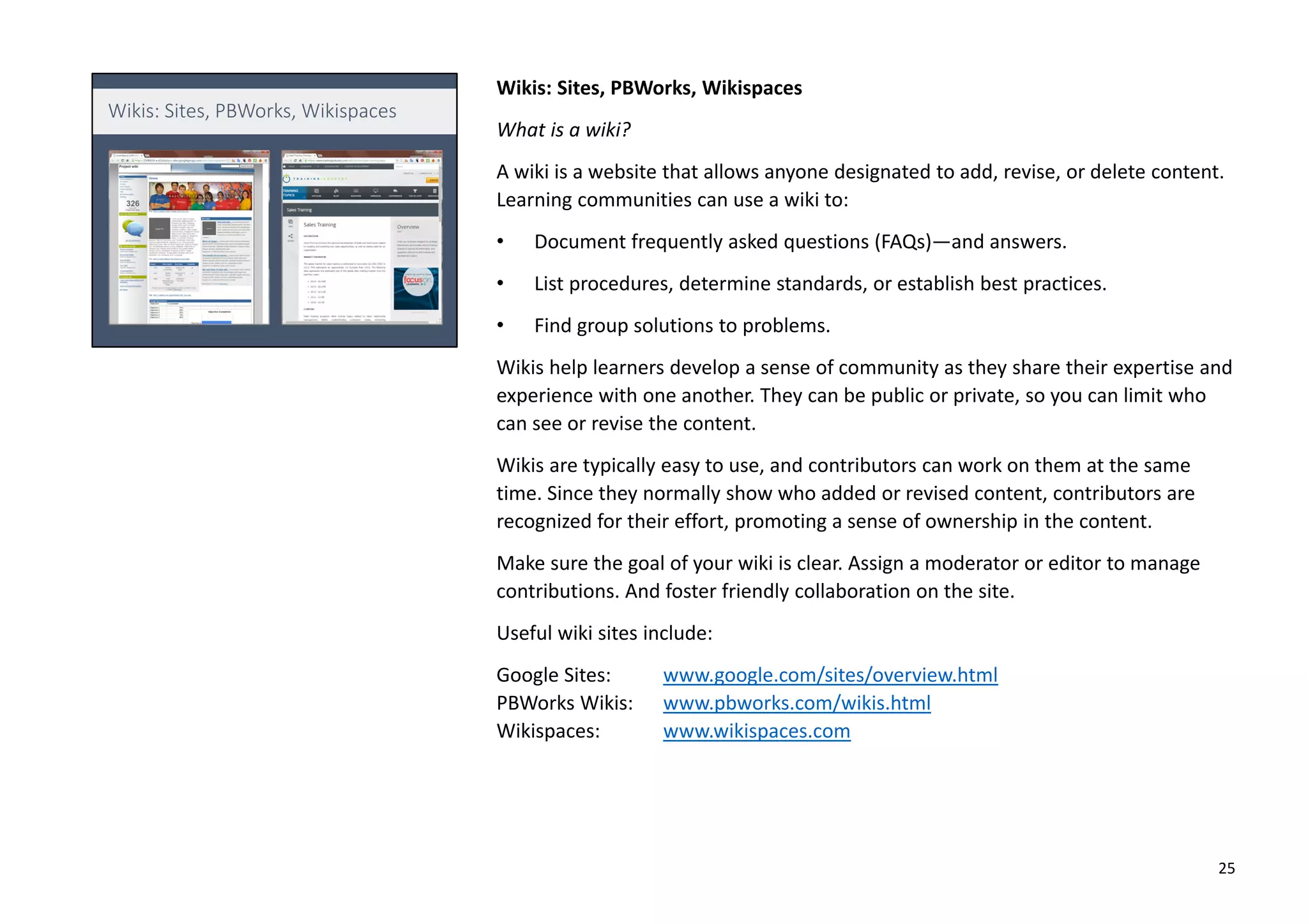 Wikis: Sites, PBWorks, Wikispaces
What is a wiki?
A wiki is a website that allows anyone designated to add, revise, or delete content.
Learning communities can use a wiki to:
• Document frequently asked questions (FAQs)—and answers.
• List procedures, determine standards, or establish best practices.
• Find group solutions to problems.
Wikis help learners develop a sense of community as they share their expertise and
experience with one another. They can be public or private, so you can limit who
can see or revise the content.
Wikis are typically easy to use, and contributors can work on them at the same
time. Since they normally show who added or revised content, contributors are
recognized for their effort, promoting a sense of ownership in the content.
Make sure the goal of your wiki is clear. Assign a moderator or editor to manage
contributions. And foster friendly collaboration on the site.
Useful wiki sites include:
Google Sites: www.google.com/sites/overview.html
PBWorks Wikis: www.pbworks.com/wikis.html
Wikispaces: www.wikispaces.com
25
 