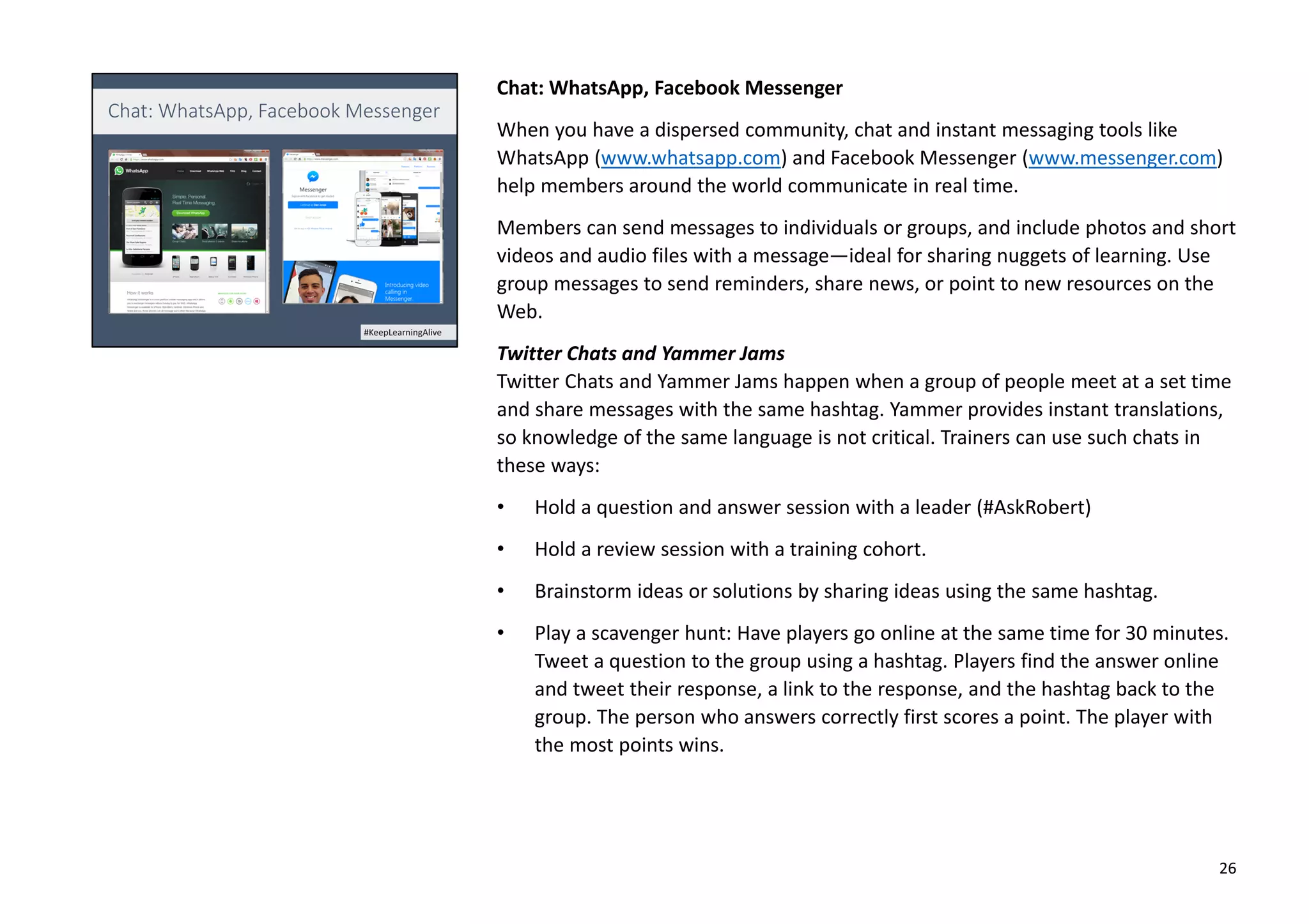 Chat: WhatsApp, Facebook Messenger
When you have a dispersed community, chat and instant messaging tools like
WhatsApp (www.whatsapp.com) and Facebook Messenger (www.messenger.com)
help members around the world communicate in real time.
Members can send messages to individuals or groups, and include photos and short
videos and audio files with a message—ideal for sharing nuggets of learning. Use
group messages to send reminders, share news, or point to new resources on the
Web.
Twitter Chats and Yammer Jams
Twitter Chats and Yammer Jams happen when a group of people meet at a set time
and share messages with the same hashtag. Yammer provides instant translations,
so knowledge of the same language is not critical. Trainers can use such chats in
these ways:
• Hold a question and answer session with a leader (#AskRobert)
• Hold a review session with a training cohort.
• Brainstorm ideas or solutions by sharing ideas using the same hashtag.
• Play a scavenger hunt: Have players go online at the same time for 30 minutes.
Tweet a question to the group using a hashtag. Players find the answer online
and tweet their response, a link to the response, and the hashtag back to the
group. The person who answers correctly first scores a point. The player with
the most points wins.
26
 
