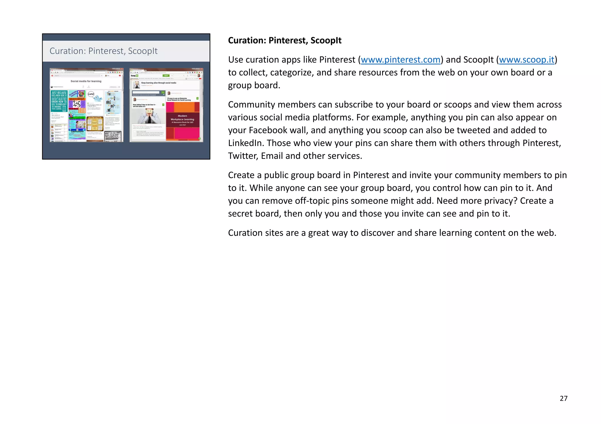 Curation: Pinterest, ScoopIt
Use curation apps like Pinterest (www.pinterest.com) and ScoopIt (www.scoop.it)
to collect, categorize, and share resources from the web on your own board or a
group board.
Community members can subscribe to your board or scoops and view them across
various social media platforms. For example, anything you pin can also appear on
your Facebook wall, and anything you scoop can also be tweeted and added to
LinkedIn. Those who view your pins can share them with others through Pinterest,
Twitter, Email and other services.
Create a public group board in Pinterest and invite your community members to pin
to it. While anyone can see your group board, you control how can pin to it. And
you can remove off-topic pins someone might add. Need more privacy? Create a
secret board, then only you and those you invite can see and pin to it.
Curation sites are a great way to discover and share learning content on the web.
27
 