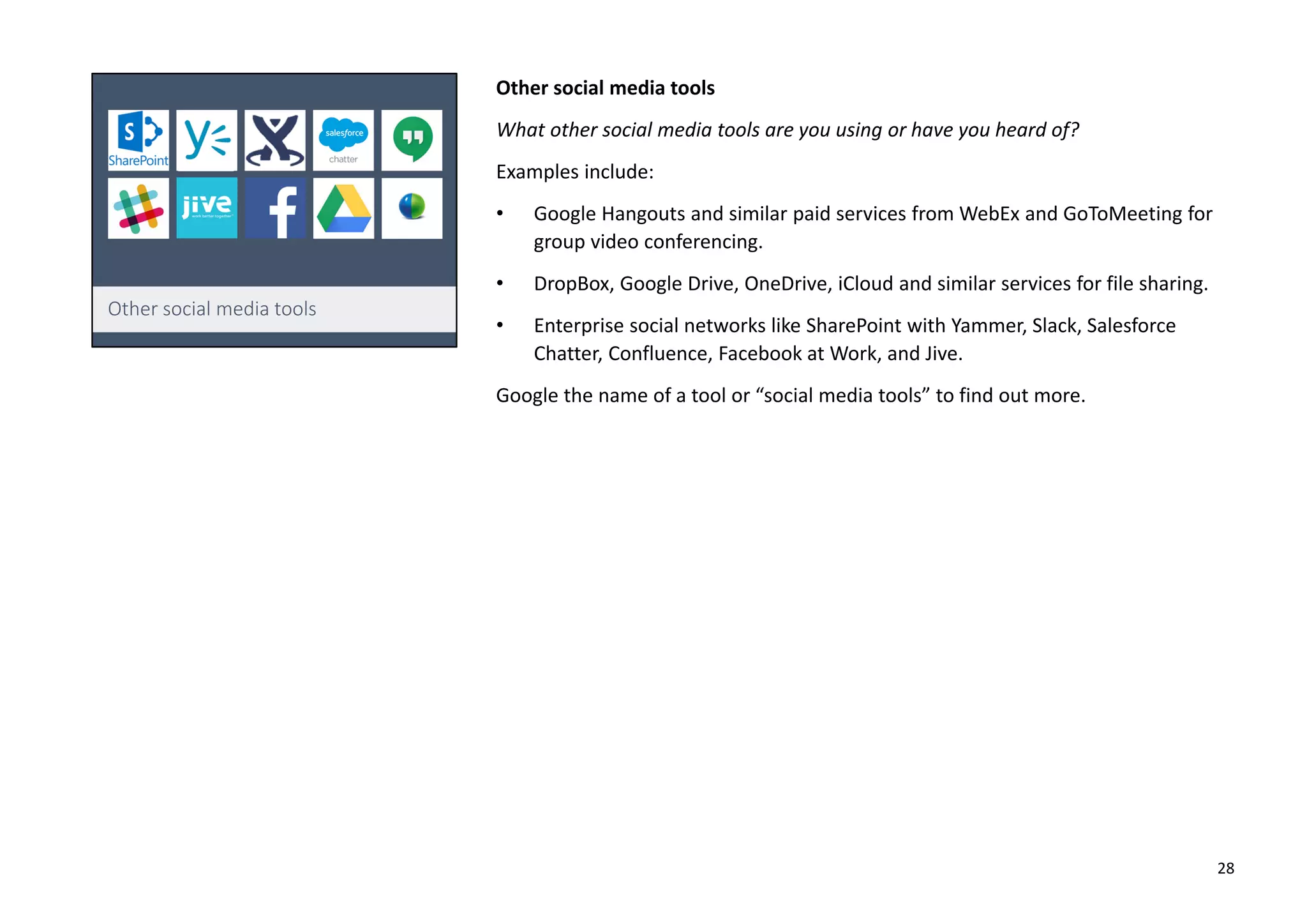 Other social media tools
What other social media tools are you using or have you heard of?
Examples include:
• Google Hangouts and similar paid services from WebEx and GoToMeeting for
group video conferencing.
• DropBox, Google Drive, OneDrive, iCloud and similar services for file sharing.
• Enterprise social networks like SharePoint with Yammer, Slack, Salesforce
Chatter, Confluence, Facebook at Work, and Jive.
Google the name of a tool or “social media tools” to find out more.
28
 