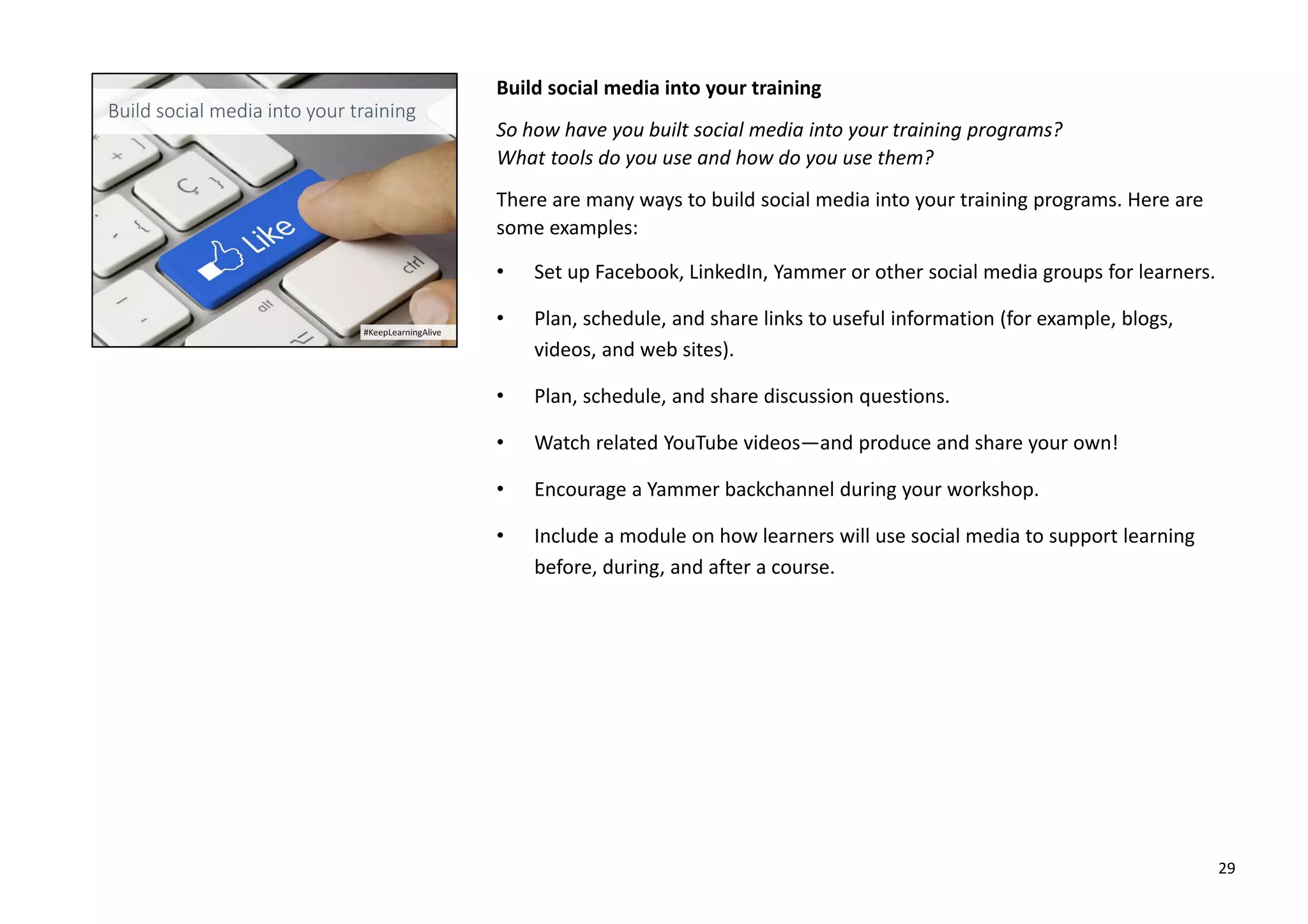 Build social media into your training
So how have you built social media into your training programs?
What tools do you use and how do you use them?
There are many ways to build social media into your training programs. Here are
some examples:
• Set up Facebook, LinkedIn, Yammer or other social media groups for learners.
• Plan, schedule, and share links to useful information (for example, blogs,
videos, and web sites).
• Plan, schedule, and share discussion questions.
• Watch related YouTube videos—and produce and share your own!
• Encourage a Yammer backchannel during your workshop.
• Include a module on how learners will use social media to support learning
before, during, and after a course.
29
 
